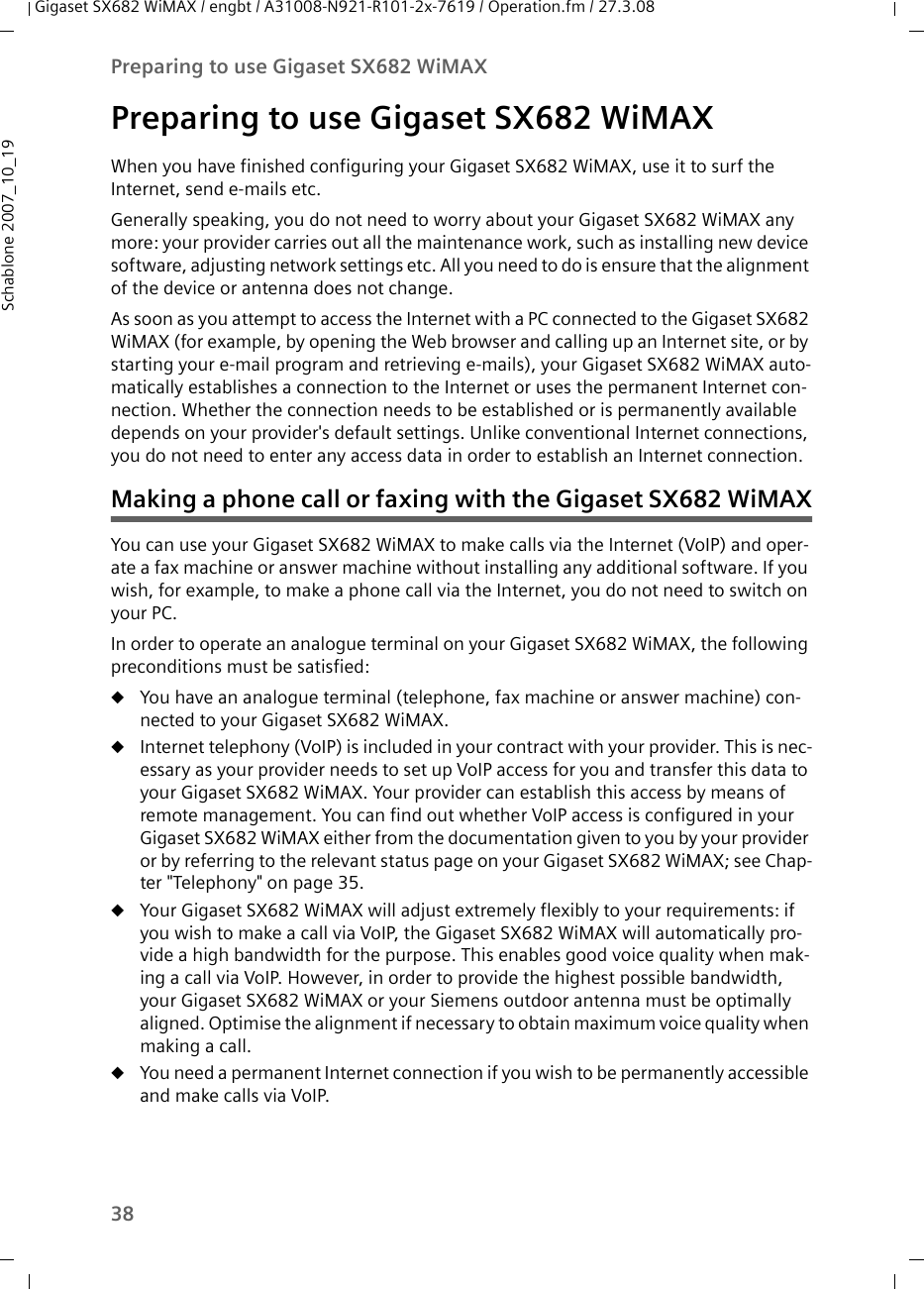 38Preparing to use Gigaset SX682 WiMAXGigaset SX682 WiMAX / engbt / A31008-N921-R101-2x-7619 / Operation.fm / 27.3.08Schablone 2007_10_19Preparing to use Gigaset SX682 WiMAXWhen you have finished configuring your Gigaset SX682 WiMAX, use it to surf the Internet, send e-mails etc.Generally speaking, you do not need to worry about your Gigaset SX682 WiMAX any more: your provider carries out all the maintenance work, such as installing new device software, adjusting network settings etc. All you need to do is ensure that the alignment of the device or antenna does not change.As soon as you attempt to access the Internet with a PC connected to the Gigaset SX682 WiMAX (for example, by opening the Web browser and calling up an Internet site, or by starting your e-mail program and retrieving e-mails), your Gigaset SX682 WiMAX auto-matically establishes a connection to the Internet or uses the permanent Internet con-nection. Whether the connection needs to be established or is permanently available depends on your provider&apos;s default settings. Unlike conventional Internet connections, you do not need to enter any access data in order to establish an Internet connection.Making a phone call or faxing with the Gigaset SX682 WiMAXYou can use your Gigaset SX682 WiMAX to make calls via the Internet (VoIP) and oper-ate a fax machine or answer machine without installing any additional software. If you wish, for example, to make a phone call via the Internet, you do not need to switch on your PC.In order to operate an analogue terminal on your Gigaset SX682 WiMAX, the following preconditions must be satisfied:uYou have an analogue terminal (telephone, fax machine or answer machine) con-nected to your Gigaset SX682 WiMAX.uInternet telephony (VoIP) is included in your contract with your provider. This is nec-essary as your provider needs to set up VoIP access for you and transfer this data to your Gigaset SX682 WiMAX. Your provider can establish this access by means of remote management. You can find out whether VoIP access is configured in your Gigaset SX682 WiMAX either from the documentation given to you by your provider or by referring to the relevant status page on your Gigaset SX682 WiMAX; see Chap-ter &quot;Telephony&quot; on page 35.uYour Gigaset SX682 WiMAX will adjust extremely flexibly to your requirements: if you wish to make a call via VoIP, the Gigaset SX682 WiMAX will automatically pro-vide a high bandwidth for the purpose. This enables good voice quality when mak-ing a call via VoIP. However, in order to provide the highest possible bandwidth, your Gigaset SX682 WiMAX or your Siemens outdoor antenna must be optimally aligned. Optimise the alignment if necessary to obtain maximum voice quality when making a call.uYou need a permanent Internet connection if you wish to be permanently accessible and make calls via VoIP. 