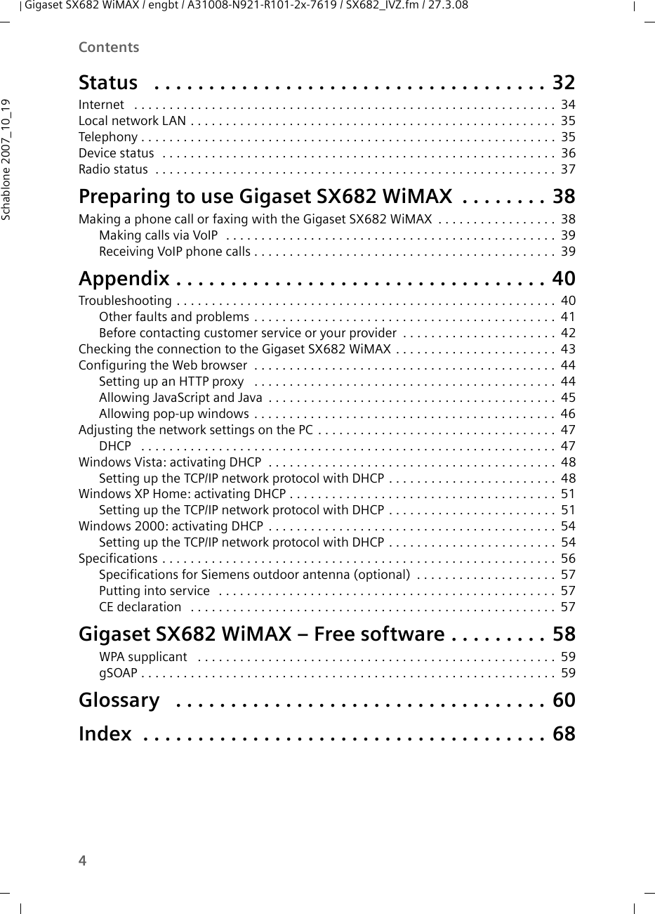 4ContentsGigaset SX682 WiMAX / engbt / A31008-N921-R101-2x-7619 / SX682_IVZ.fm / 27.3.08Schablone 2007_10_19Status  . . . . . . . . . . . . . . . . . . . . . . . . . . . . . . . . . . . . 32Internet  . . . . . . . . . . . . . . . . . . . . . . . . . . . . . . . . . . . . . . . . . . . . . . . . . . . . . . . . . . . .34Local network LAN . . . . . . . . . . . . . . . . . . . . . . . . . . . . . . . . . . . . . . . . . . . . . . . . . . . . 35Telephony . . . . . . . . . . . . . . . . . . . . . . . . . . . . . . . . . . . . . . . . . . . . . . . . . . . . . . . . . . . 35Device status  . . . . . . . . . . . . . . . . . . . . . . . . . . . . . . . . . . . . . . . . . . . . . . . . . . . . . . . . 36Radio status  . . . . . . . . . . . . . . . . . . . . . . . . . . . . . . . . . . . . . . . . . . . . . . . . . . . . . . . . . 37Preparing to use Gigaset SX682 WiMAX . . . . . . . . 38Making a phone call or faxing with the Gigaset SX682 WiMAX . . . . . . . . . . . . . . . . . 38Making calls via VoIP  . . . . . . . . . . . . . . . . . . . . . . . . . . . . . . . . . . . . . . . . . . . . . . . 39Receiving VoIP phone calls . . . . . . . . . . . . . . . . . . . . . . . . . . . . . . . . . . . . . . . . . . . 39Appendix . . . . . . . . . . . . . . . . . . . . . . . . . . . . . . . . . . 40Troubleshooting . . . . . . . . . . . . . . . . . . . . . . . . . . . . . . . . . . . . . . . . . . . . . . . . . . . . . . 40Other faults and problems . . . . . . . . . . . . . . . . . . . . . . . . . . . . . . . . . . . . . . . . . . . 41Before contacting customer service or your provider . . . . . . . . . . . . . . . . . . . . . . 42Checking the connection to the Gigaset SX682 WiMAX . . . . . . . . . . . . . . . . . . . . . . . 43Configuring the Web browser  . . . . . . . . . . . . . . . . . . . . . . . . . . . . . . . . . . . . . . . . . . . 44Setting up an HTTP proxy  . . . . . . . . . . . . . . . . . . . . . . . . . . . . . . . . . . . . . . . . . . . 44Allowing JavaScript and Java . . . . . . . . . . . . . . . . . . . . . . . . . . . . . . . . . . . . . . . . . 45Allowing pop-up windows . . . . . . . . . . . . . . . . . . . . . . . . . . . . . . . . . . . . . . . . . . . 46Adjusting the network settings on the PC . . . . . . . . . . . . . . . . . . . . . . . . . . . . . . . . . . 47DHCP  . . . . . . . . . . . . . . . . . . . . . . . . . . . . . . . . . . . . . . . . . . . . . . . . . . . . . . . . . . . 47Windows Vista: activating DHCP  . . . . . . . . . . . . . . . . . . . . . . . . . . . . . . . . . . . . . . . . . 48Setting up the TCP/IP network protocol with DHCP . . . . . . . . . . . . . . . . . . . . . . . . 48Windows XP Home: activating DHCP . . . . . . . . . . . . . . . . . . . . . . . . . . . . . . . . . . . . . . 51Setting up the TCP/IP network protocol with DHCP . . . . . . . . . . . . . . . . . . . . . . . . 51Windows 2000: activating DHCP . . . . . . . . . . . . . . . . . . . . . . . . . . . . . . . . . . . . . . . . . 54Setting up the TCP/IP network protocol with DHCP . . . . . . . . . . . . . . . . . . . . . . . . 54Specifications . . . . . . . . . . . . . . . . . . . . . . . . . . . . . . . . . . . . . . . . . . . . . . . . . . . . . . . . 56Specifications for Siemens outdoor antenna (optional) . . . . . . . . . . . . . . . . . . . . 57Putting into service  . . . . . . . . . . . . . . . . . . . . . . . . . . . . . . . . . . . . . . . . . . . . . . . . 57CE declaration  . . . . . . . . . . . . . . . . . . . . . . . . . . . . . . . . . . . . . . . . . . . . . . . . . . . . 57Gigaset SX682 WiMAX – Free software . . . . . . . . . 58WPA supplicant  . . . . . . . . . . . . . . . . . . . . . . . . . . . . . . . . . . . . . . . . . . . . . . . . . . . 59gSOAP . . . . . . . . . . . . . . . . . . . . . . . . . . . . . . . . . . . . . . . . . . . . . . . . . . . . . . . . . . . 59Glossary  . . . . . . . . . . . . . . . . . . . . . . . . . . . . . . . . . . 60Index  . . . . . . . . . . . . . . . . . . . . . . . . . . . . . . . . . . . . . 68