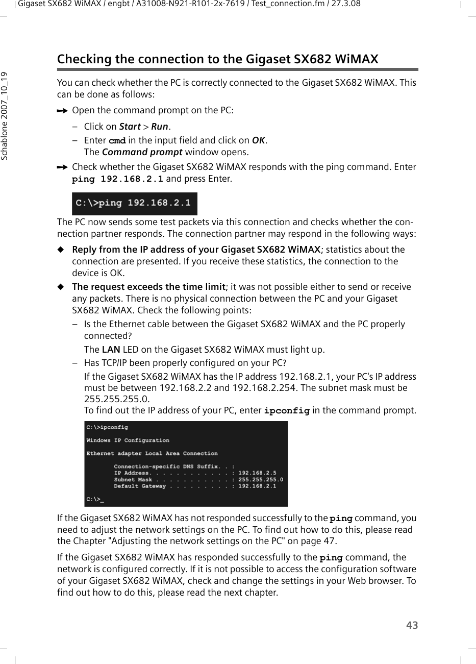 43Gigaset SX682 WiMAX / engbt / A31008-N921-R101-2x-7619 / Test_connection.fm / 27.3.08Schablone 2007_10_19Checking the connection to the Gigaset SX682 WiMAX You can check whether the PC is correctly connected to the Gigaset SX682 WiMAX. This can be done as follows:ìOpen the command prompt on the PC:– Click on Start &gt; Run. –Enter cmd in the input field and click on OK.The Command prompt window opens.ìCheck whether the Gigaset SX682 WiMAX responds with the ping command. Enter ping 192.168.2.1 and press Enter.The PC now sends some test packets via this connection and checks whether the con-nection partner responds. The connection partner may respond in the following ways:uReply from the IP address of your Gigaset SX682 WiMAX; statistics about the connection are presented. If you receive these statistics, the connection to the device is OK.uThe request exceeds the time limit; it was not possible either to send or receive any packets. There is no physical connection between the PC and your Gigaset SX682 WiMAX. Check the following points:– Is the Ethernet cable between the Gigaset SX682 WiMAX and the PC properly connected?The LAN LED on the Gigaset SX682 WiMAX must light up. – Has TCP/IP been properly configured on your PC?If the Gigaset SX682 WiMAX has the IP address 192.168.2.1, your PC&apos;s IP address must be between 192.168.2.2 and 192.168.2.254. The subnet mask must be 255.255.255.0. To find out the IP address of your PC, enter ipconfig in the command prompt.If the Gigaset SX682 WiMAX has not responded successfully to the ping command, you need to adjust the network settings on the PC. To find out how to do this, please read the Chapter &quot;Adjusting the network settings on the PC&quot; on page 47.If the Gigaset SX682 WiMAX has responded successfully to the ping command, the network is configured correctly. If it is not possible to access the configuration software of your Gigaset SX682 WiMAX, check and change the settings in your Web browser. To find out how to do this, please read the next chapter.