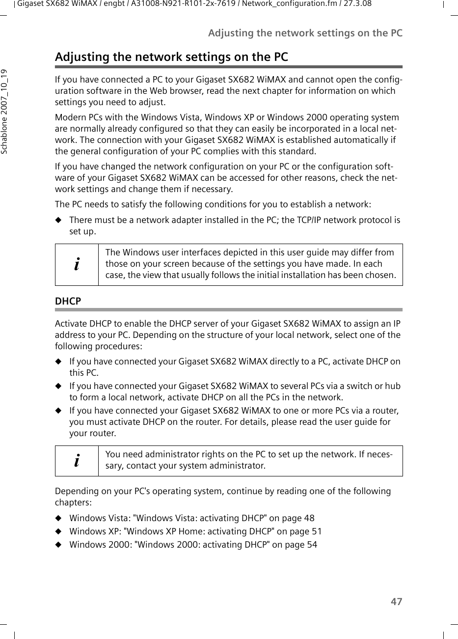 47Adjusting the network settings on the PCGigaset SX682 WiMAX / engbt / A31008-N921-R101-2x-7619 / Network_configuration.fm / 27.3.08Schablone 2007_10_19Adjusting the network settings on the PCIf you have connected a PC to your Gigaset SX682 WiMAX and cannot open the config-uration software in the Web browser, read the next chapter for information on which settings you need to adjust. Modern PCs with the Windows Vista, Windows XP or Windows 2000 operating system are normally already configured so that they can easily be incorporated in a local net-work. The connection with your Gigaset SX682 WiMAX is established automatically if the general configuration of your PC complies with this standard. If you have changed the network configuration on your PC or the configuration soft-ware of your Gigaset SX682 WiMAX can be accessed for other reasons, check the net-work settings and change them if necessary.The PC needs to satisfy the following conditions for you to establish a network: uThere must be a network adapter installed in the PC; the TCP/IP network protocol is set up. DHCPActivate DHCP to enable the DHCP server of your Gigaset SX682 WiMAX to assign an IP address to your PC. Depending on the structure of your local network, select one of the following procedures:uIf you have connected your Gigaset SX682 WiMAX directly to a PC, activate DHCP on this PC.uIf you have connected your Gigaset SX682 WiMAX to several PCs via a switch or hub to form a local network, activate DHCP on all the PCs in the network.uIf you have connected your Gigaset SX682 WiMAX to one or more PCs via a router, you must activate DHCP on the router. For details, please read the user guide for your router.Depending on your PC&apos;s operating system, continue by reading one of the following chapters:uWindows Vista: &quot;Windows Vista: activating DHCP&quot; on page 48uWindows XP: &quot;Windows XP Home: activating DHCP&quot; on page 51uWindows 2000: &quot;Windows 2000: activating DHCP&quot; on page 54iThe Windows user interfaces depicted in this user guide may differ from those on your screen because of the settings you have made. In each case, the view that usually follows the initial installation has been chosen.iYou need administrator rights on the PC to set up the network. If neces-sary, contact your system administrator.