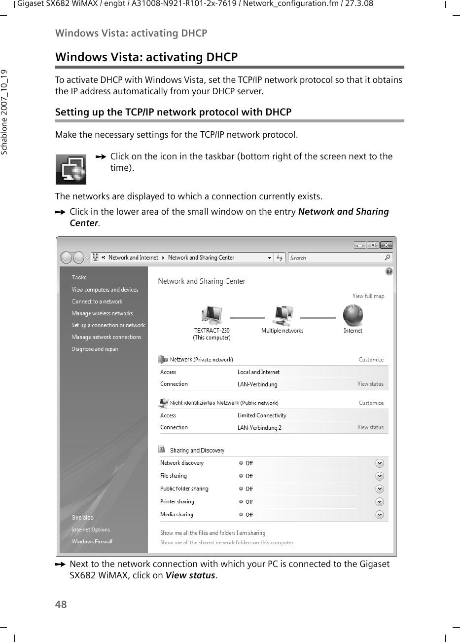 48Windows Vista: activating DHCPGigaset SX682 WiMAX / engbt / A31008-N921-R101-2x-7619 / Network_configuration.fm / 27.3.08Schablone 2007_10_19Windows Vista: activating DHCPTo activate DHCP with Windows Vista, set the TCP/IP network protocol so that it obtains the IP address automatically from your DHCP server.Setting up the TCP/IP network protocol with DHCPMake the necessary settings for the TCP/IP network protocol.The networks are displayed to which a connection currently exists. ìClick in the lower area of the small window on the entry Network and Sharing Center. ìNext to the network connection with which your PC is connected to the Gigaset SX682 WiMAX, click on View status.ìClick on the icon in the taskbar (bottom right of the screen next to the time).