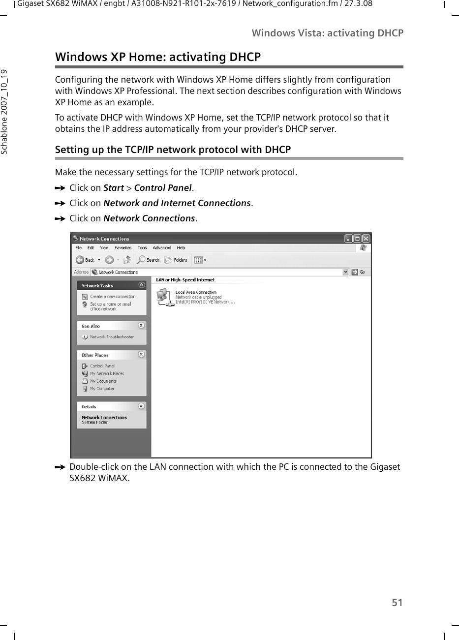 51Windows Vista: activating DHCPGigaset SX682 WiMAX / engbt / A31008-N921-R101-2x-7619 / Network_configuration.fm / 27.3.08Schablone 2007_10_19Windows XP Home: activating DHCPConfiguring the network with Windows XP Home differs slightly from configuration with Windows XP Professional. The next section describes configuration with Windows XP Home as an example.To activate DHCP with Windows XP Home, set the TCP/IP network protocol so that it obtains the IP address automatically from your provider&apos;s DHCP server.Setting up the TCP/IP network protocol with DHCPMake the necessary settings for the TCP/IP network protocol.ìClick on Start &gt; Control Panel.ìClick on Network and Internet Connections.ìClick on Network Connections. ìDouble-click on the LAN connection with which the PC is connected to the Gigaset SX682 WiMAX.