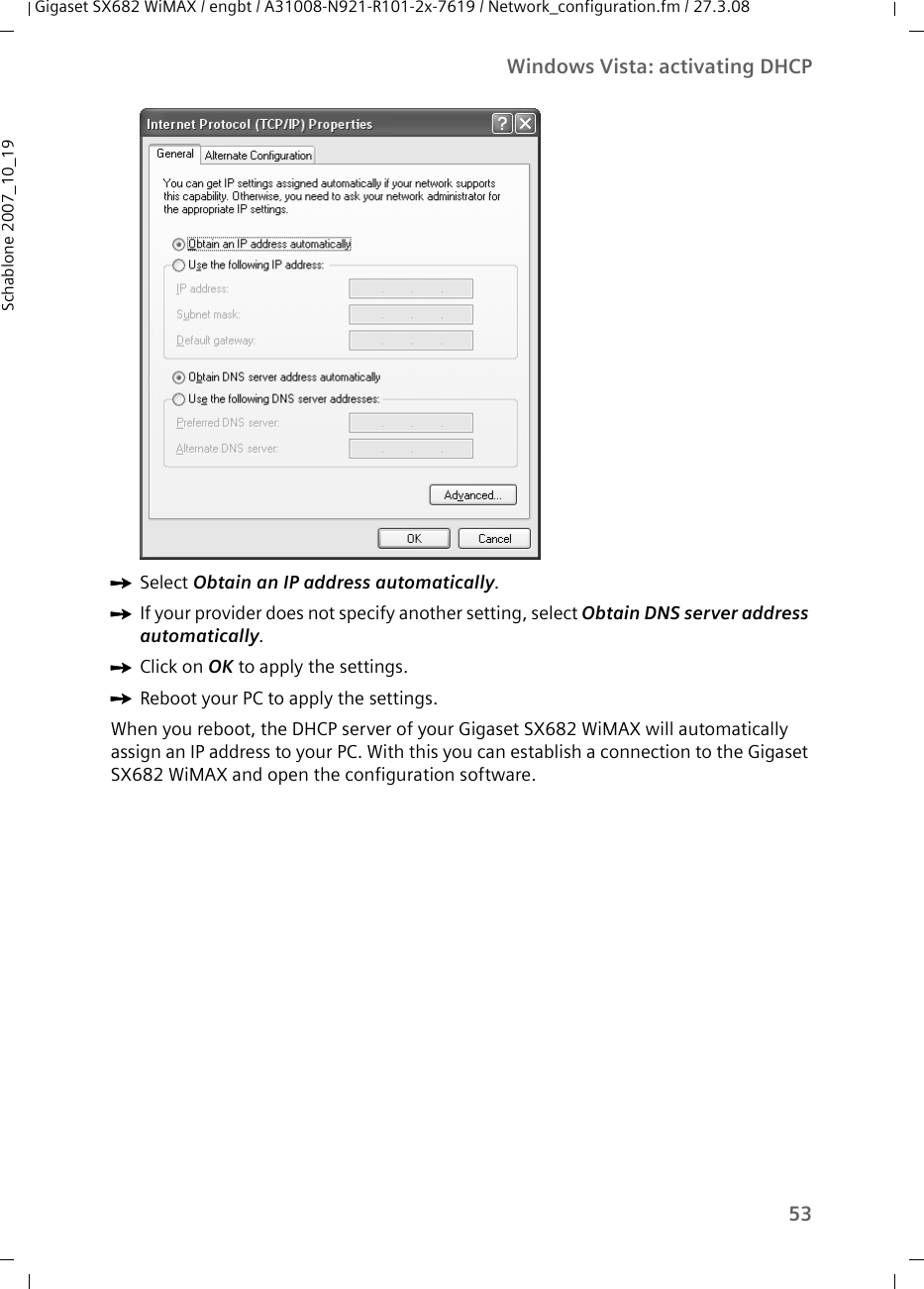 53Windows Vista: activating DHCPGigaset SX682 WiMAX / engbt / A31008-N921-R101-2x-7619 / Network_configuration.fm / 27.3.08Schablone 2007_10_19ìSelect Obtain an IP address automatically. ìIf your provider does not specify another setting, select Obtain DNS server address automatically. ìClick on OK to apply the settings.ìReboot your PC to apply the settings. When you reboot, the DHCP server of your Gigaset SX682 WiMAX will automatically assign an IP address to your PC. With this you can establish a connection to the Gigaset SX682 WiMAX and open the configuration software.