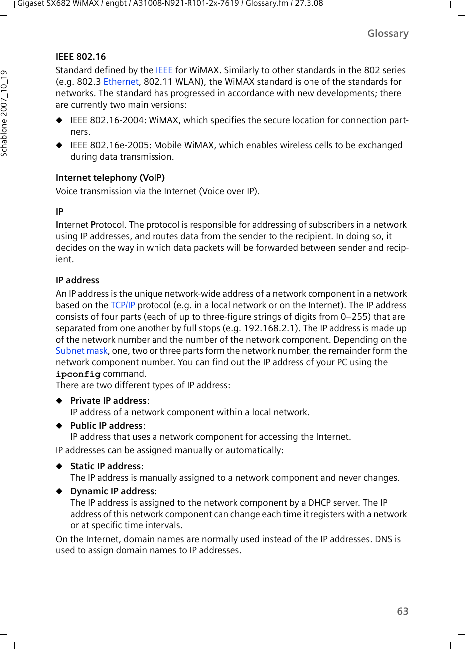 63GlossaryGigaset SX682 WiMAX / engbt / A31008-N921-R101-2x-7619 / Glossary.fm / 27.3.08Schablone 2007_10_19IEEE 802.16Standard defined by the IEEE for WiMAX. Similarly to other standards in the 802 series (e.g. 802.3 Ethernet, 802.11 WLAN), the WiMAX standard is one of the standards for networks. The standard has progressed in accordance with new developments; there are currently two main versions:uIEEE 802.16-2004: WiMAX, which specifies the secure location for connection part-ners.uIEEE 802.16e-2005: Mobile WiMAX, which enables wireless cells to be exchanged during data transmission.Internet telephony (VoIP)Voice transmission via the Internet (Voice over IP). IPInternet Protocol. The protocol is responsible for addressing of subscribers in a network using IP addresses, and routes data from the sender to the recipient. In doing so, it decides on the way in which data packets will be forwarded between sender and recip-ient. IP addressAn IP address is the unique network-wide address of a network component in a network based on the TCP/IP protocol (e.g. in a local network or on the Internet). The IP address consists of four parts (each of up to three-figure strings of digits from 0–255) that are separated from one another by full stops (e.g. 192.168.2.1). The IP address is made up of the network number and the number of the network component. Depending on the Subnet mask, one, two or three parts form the network number, the remainder form the network component number. You can find out the IP address of your PC using the ipconfig command. There are two different types of IP address:uPrivate IP address: IP address of a network component within a local network.uPublic IP address: IP address that uses a network component for accessing the Internet. IP addresses can be assigned manually or automatically:uStatic IP address: The IP address is manually assigned to a network component and never changes.uDynamic IP address: The IP address is assigned to the network component by a DHCP server. The IP address of this network component can change each time it registers with a network or at specific time intervals.On the Internet, domain names are normally used instead of the IP addresses. DNS is used to assign domain names to IP addresses.