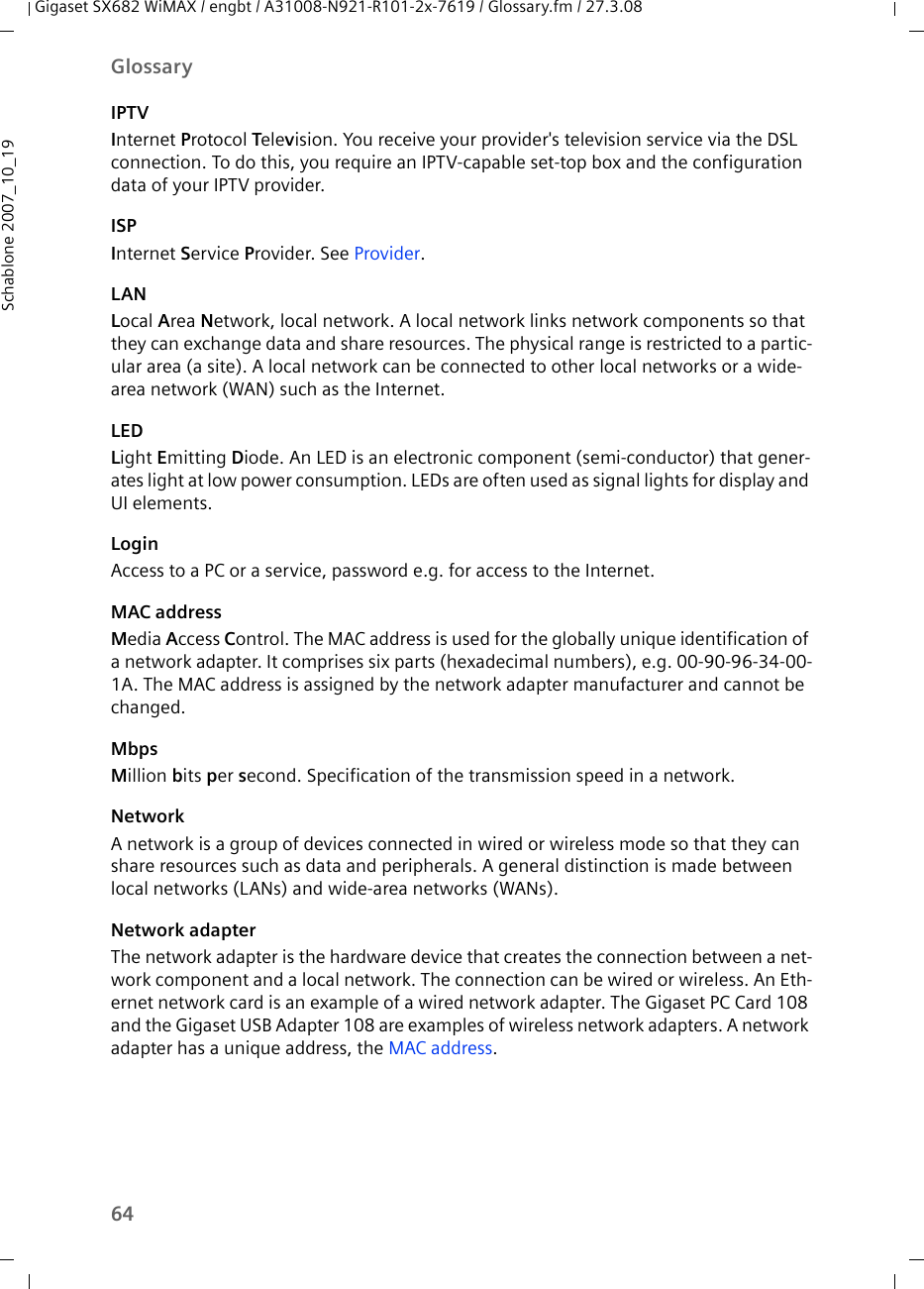 64GlossaryGigaset SX682 WiMAX / engbt / A31008-N921-R101-2x-7619 / Glossary.fm / 27.3.08Schablone 2007_10_19IPTVInternet Protocol Television. You receive your provider&apos;s television service via the DSL connection. To do this, you require an IPTV-capable set-top box and the configuration data of your IPTV provider.ISPInternet Service Provider. See Provider.LANLocal Area Network, local network. A local network links network components so that they can exchange data and share resources. The physical range is restricted to a partic-ular area (a site). A local network can be connected to other local networks or a wide-area network (WAN) such as the Internet.LEDLight Emitting Diode. An LED is an electronic component (semi-conductor) that gener-ates light at low power consumption. LEDs are often used as signal lights for display and UI elements.LoginAccess to a PC or a service, password e.g. for access to the Internet.MAC addressMedia Access Control. The MAC address is used for the globally unique identification of a network adapter. It comprises six parts (hexadecimal numbers), e.g. 00-90-96-34-00-1A. The MAC address is assigned by the network adapter manufacturer and cannot be changed. MbpsMillion bits per second. Specification of the transmission speed in a network.NetworkA network is a group of devices connected in wired or wireless mode so that they can share resources such as data and peripherals. A general distinction is made between local networks (LANs) and wide-area networks (WANs).Network adapterThe network adapter is the hardware device that creates the connection between a net-work component and a local network. The connection can be wired or wireless. An Eth-ernet network card is an example of a wired network adapter. The Gigaset PC Card 108 and the Gigaset USB Adapter 108 are examples of wireless network adapters. A network adapter has a unique address, the MAC address.