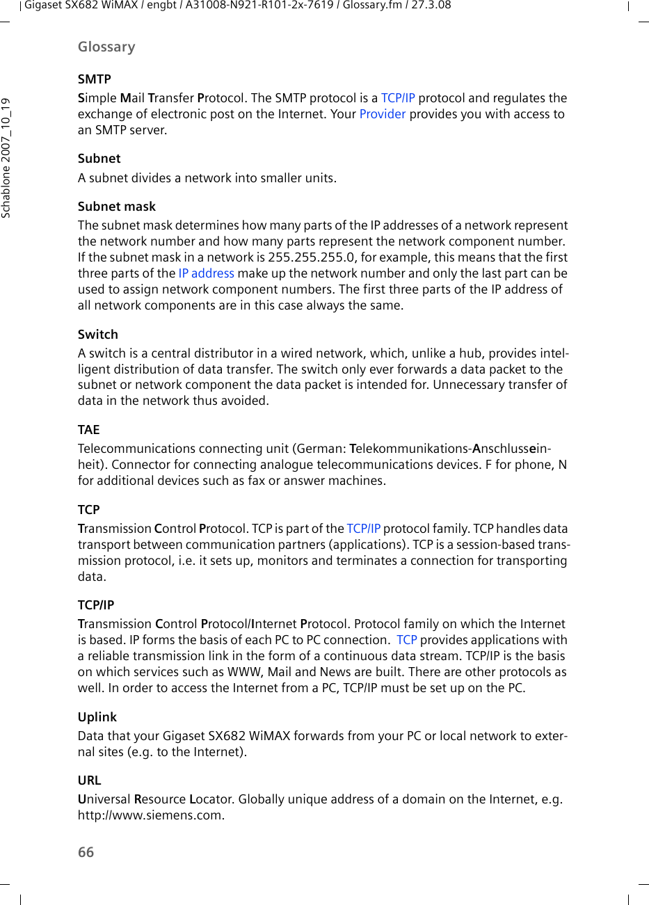 66GlossaryGigaset SX682 WiMAX / engbt / A31008-N921-R101-2x-7619 / Glossary.fm / 27.3.08Schablone 2007_10_19SMTPSimple Mail Transfer Protocol. The SMTP protocol is a TCP/IP protocol and regulates the exchange of electronic post on the Internet. Your Provider provides you with access to an SMTP server.SubnetA subnet divides a network into smaller units. Subnet maskThe subnet mask determines how many parts of the IP addresses of a network represent the network number and how many parts represent the network component number. If the subnet mask in a network is 255.255.255.0, for example, this means that the first three parts of the IP address make up the network number and only the last part can be used to assign network component numbers. The first three parts of the IP address of all network components are in this case always the same. SwitchA switch is a central distributor in a wired network, which, unlike a hub, provides intel-ligent distribution of data transfer. The switch only ever forwards a data packet to the subnet or network component the data packet is intended for. Unnecessary transfer of data in the network thus avoided. TAETelecommunications connecting unit (German: Telekommunikations-Anschlussein-heit). Connector for connecting analogue telecommunications devices. F for phone, N for additional devices such as fax or answer machines.TCPTransmission Control Protocol. TCP is part of the TCP/IP protocol family. TCP handles data transport between communication partners (applications). TCP is a session-based trans-mission protocol, i.e. it sets up, monitors and terminates a connection for transporting data.TCP/IPTransmission Control Protocol/Internet Protocol. Protocol family on which the Internet is based. IP forms the basis of each PC to PC connection.  TCP provides applications with a reliable transmission link in the form of a continuous data stream. TCP/IP is the basis on which services such as WWW, Mail and News are built. There are other protocols as well. In order to access the Internet from a PC, TCP/IP must be set up on the PC.UplinkData that your Gigaset SX682 WiMAX forwards from your PC or local network to exter-nal sites (e.g. to the Internet). URLUniversal Resource Locator. Globally unique address of a domain on the Internet, e.g. http://www.siemens.com. 