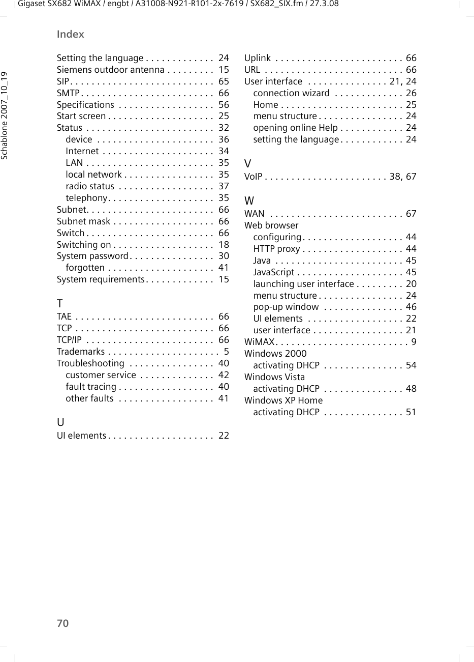 70IndexGigaset SX682 WiMAX / engbt / A31008-N921-R101-2x-7619 / SX682_SIX.fm / 27.3.08Schablone 2007_10_19Setting the language . . . . . . . . . . . . .  24Siemens outdoor antenna . . . . . . . . .  15SIP. . . . . . . . . . . . . . . . . . . . . . . . . . .  65SMTP. . . . . . . . . . . . . . . . . . . . . . . . .  66Specifications  . . . . . . . . . . . . . . . . . .  56Start screen . . . . . . . . . . . . . . . . . . . .  25Status  . . . . . . . . . . . . . . . . . . . . . . . .  32device  . . . . . . . . . . . . . . . . . . . . . .  36Internet . . . . . . . . . . . . . . . . . . . . .  34LAN . . . . . . . . . . . . . . . . . . . . . . . .  35local network . . . . . . . . . . . . . . . . .  35radio status  . . . . . . . . . . . . . . . . . .  37telephony. . . . . . . . . . . . . . . . . . . .  35Subnet. . . . . . . . . . . . . . . . . . . . . . . .  66Subnet mask . . . . . . . . . . . . . . . . . . .  66Switch . . . . . . . . . . . . . . . . . . . . . . . .  66Switching on . . . . . . . . . . . . . . . . . . .  18System password. . . . . . . . . . . . . . . .  30forgotten . . . . . . . . . . . . . . . . . . . .  41System requirements. . . . . . . . . . . . .  15TTAE  . . . . . . . . . . . . . . . . . . . . . . . . . .  66TCP . . . . . . . . . . . . . . . . . . . . . . . . . .  66TCP/IP  . . . . . . . . . . . . . . . . . . . . . . . .  66Trademarks . . . . . . . . . . . . . . . . . . . . .  5Troubleshooting  . . . . . . . . . . . . . . . .  40customer service  . . . . . . . . . . . . . .  42fault tracing . . . . . . . . . . . . . . . . . .  40other faults  . . . . . . . . . . . . . . . . . .  41UUI elements . . . . . . . . . . . . . . . . . . . .  22Uplink  . . . . . . . . . . . . . . . . . . . . . . . . 66URL  . . . . . . . . . . . . . . . . . . . . . . . . . . 66User interface  . . . . . . . . . . . . . . . 21, 24connection wizard  . . . . . . . . . . . . . 26Home . . . . . . . . . . . . . . . . . . . . . . . 25menu structure. . . . . . . . . . . . . . . . 24opening online Help . . . . . . . . . . . . 24setting the language. . . . . . . . . . . . 24VVoIP . . . . . . . . . . . . . . . . . . . . . . . 38, 67WWAN  . . . . . . . . . . . . . . . . . . . . . . . . . 67Web browserconfiguring. . . . . . . . . . . . . . . . . . . 44HTTP proxy . . . . . . . . . . . . . . . . . . . 44Java  . . . . . . . . . . . . . . . . . . . . . . . . 45JavaScript . . . . . . . . . . . . . . . . . . . . 45launching user interface . . . . . . . . . 20menu structure. . . . . . . . . . . . . . . . 24pop-up window  . . . . . . . . . . . . . . . 46UI elements  . . . . . . . . . . . . . . . . . . 22user interface . . . . . . . . . . . . . . . . . 21WiMAX. . . . . . . . . . . . . . . . . . . . . . . . . 9Windows 2000activating DHCP  . . . . . . . . . . . . . . . 54Windows Vistaactivating DHCP  . . . . . . . . . . . . . . . 48Windows XP Homeactivating DHCP  . . . . . . . . . . . . . . . 51