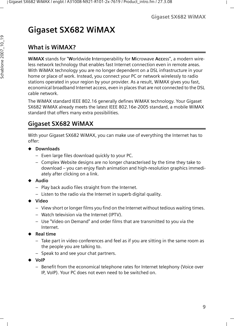 9Gigaset SX682 WiMAXGigaset SX682 WiMAX / engbt / A31008-N921-R101-2x-7619 / Product_intro.fm / 27.3.08Schablone 2007_10_19Gigaset SX682 WiMAXWhat is WiMAX?WiMAX stands for &quot;Worldwide Interoperability for Microwave Access&quot;, a modern wire-less network technology that enables fast Internet connection even in remote areas. With WiMAX technology you are no longer dependent on a DSL infrastructure in your home or place of work. Instead, you connect your PC or network wirelessly to radio stations operated in your region by your provider. As a result, WiMAX gives you fast, economical broadband Internet access, even in places that are not connected to the DSL cable network. The WiMAX standard IEEE 802.16 generally defines WiMAX technology. Your Gigaset SX682 WiMAX already meets the latest IEEE 802.16e-2005 standard, a mobile WiMAX standard that offers many extra possibilities. Gigaset SX682 WiMAX With your Gigaset SX682 WiMAX, you can make use of everything the Internet has to offer:uDownloads – Even large files download quickly to your PC.– Complex Website designs are no longer characterised by the time they take to download – you can enjoy flash animation and high-resolution graphics immedi-ately after clicking on a link. uAudio – Play back audio files straight from the Internet. – Listen to the radio via the Internet in superb digital quality.uVideo – View short or longer films you find on the Internet without tedious waiting times. – Watch television via the Internet (IPTV).– Use &quot;Video on Demand&quot; and order films that are transmitted to you via the Internet.uReal time – Take part in video conferences and feel as if you are sitting in the same room as the people you are talking to. – Speak to and see your chat partners.uVoIP – Benefit from the economical telephone rates for Internet telephony (Voice over IP, VoIP). Your PC does not even need to be switched on.