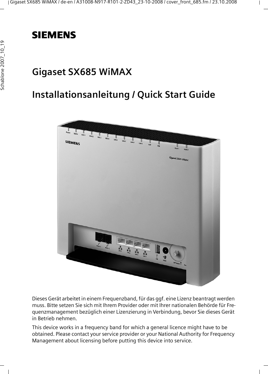 Gigaset SX685 WiMAX / de-en / A31008-N917-R101-2-ZD43_23-10-2008 / cover_front_685.fm / 23.10.2008Schablone 2007_10_19s Gigaset SX685 WiMAXInstallationsanleitung / Quick Start GuideDieses Gerät arbeitet in einem Frequenzband, für das ggf. eine Lizenz beantragt werden muss. Bitte setzen Sie sich mit Ihrem Provider oder mit Ihrer nationalen Behörde für Fre-quenzmanagement bezüglich einer Lizenzierung in Verbindung, bevor Sie dieses Gerät in Betrieb nehmen.This device works in a frequency band for which a general licence might have to be obtained. Please contact your service provider or your National Authority for Frequency Management about licensing before putting this device into service.