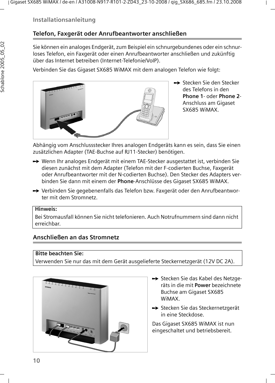 10InstallationsanleitungGigaset SX685 WiMAX / de-en / A31008-N917-R101-2-ZD43_23-10-2008 / qig_SX686_685.fm / 23.10.2008Schablone 2005_05_02Telefon, Faxgerät oder Anrufbeantworter anschließenSie können ein analoges Endgerät, zum Beispiel ein schnurgebundenes oder ein schnur-loses Telefon, ein Faxgerät oder einen Anrufbeantworter anschließen und zukünftig über das Internet betreiben (Internet-Telefonie/VoIP).Verbinden Sie das Gigaset SX685 WiMAX mit dem analogen Telefon wie folgt:Abhängig vom Anschlussstecker Ihres analogen Endgeräts kann es sein, dass Sie einen zusätzlichen Adapter (TAE-Buchse auf RJ11-Stecker) benötigen. ìWenn Ihr analoges Endgerät mit einem TAE-Stecker ausgestattet ist, verbinden Sie diesen zunächst mit dem Adapter (Telefon mit der F-codierten Buchse, Faxgerät oder Anrufbeantworter mit der N-codierten Buchse). Den Stecker des Adapters ver-binden Sie dann mit einem der Phone-Anschlüsse des Gigaset SX685 WiMAX. ìVerbinden Sie gegebenenfalls das Telefon bzw. Faxgerät oder den Anrufbeantwor-ter mit dem Stromnetz. Anschließen an das StromnetzìStecken Sie den Stecker des Telefons in den Phone 1- oder Phone 2-Anschluss am Gigaset SX685 WiMAX.Hinweis:Bei Stromausfall können Sie nicht telefonieren. Auch Notrufnummern sind dann nicht erreichbar. Bitte beachten Sie:Verwenden Sie nur das mit dem Gerät ausgelieferte Steckernetzgerät (12V DC 2A).ìStecken Sie das Kabel des Netzge-räts in die mit Power bezeichnete Buchse am Gigaset SX685 WiMAX. ìStecken Sie das Steckernetzgerät in eine Steckdose. Das Gigaset SX685 WiMAX ist nun eingeschaltet und betriebsbereit.