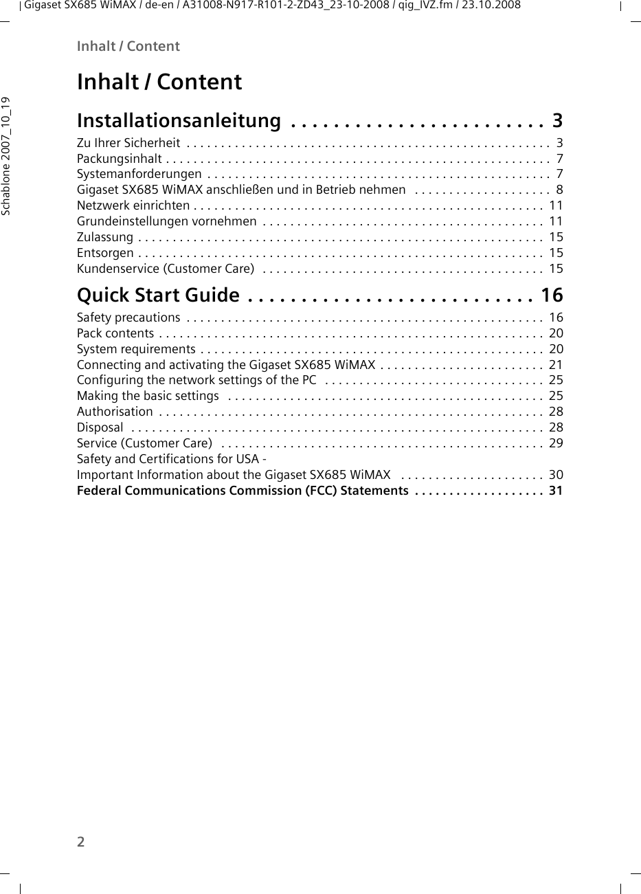 2Inhalt / ContentGigaset SX685 WiMAX / de-en / A31008-N917-R101-2-ZD43_23-10-2008 / qig_IVZ.fm / 23.10.2008Schablone 2007_10_19Inhalt / ContentInstallationsanleitung . . . . . . . . . . . . . . . . . . . . . . . . 3Zu Ihrer Sicherheit . . . . . . . . . . . . . . . . . . . . . . . . . . . . . . . . . . . . . . . . . . . . . . . . . . . . . 3Packungsinhalt . . . . . . . . . . . . . . . . . . . . . . . . . . . . . . . . . . . . . . . . . . . . . . . . . . . . . . . . 7Systemanforderungen . . . . . . . . . . . . . . . . . . . . . . . . . . . . . . . . . . . . . . . . . . . . . . . . . . 7Gigaset SX685 WiMAX anschließen und in Betrieb nehmen  . . . . . . . . . . . . . . . . . . . . 8Netzwerk einrichten . . . . . . . . . . . . . . . . . . . . . . . . . . . . . . . . . . . . . . . . . . . . . . . . . . . 11Grundeinstellungen vornehmen . . . . . . . . . . . . . . . . . . . . . . . . . . . . . . . . . . . . . . . . . 11Zulassung . . . . . . . . . . . . . . . . . . . . . . . . . . . . . . . . . . . . . . . . . . . . . . . . . . . . . . . . . . . 15Entsorgen . . . . . . . . . . . . . . . . . . . . . . . . . . . . . . . . . . . . . . . . . . . . . . . . . . . . . . . . . . . 15Kundenservice (Customer Care)  . . . . . . . . . . . . . . . . . . . . . . . . . . . . . . . . . . . . . . . . . 15Quick Start Guide . . . . . . . . . . . . . . . . . . . . . . . . . . . 16Safety precautions . . . . . . . . . . . . . . . . . . . . . . . . . . . . . . . . . . . . . . . . . . . . . . . . . . . . 16Pack contents . . . . . . . . . . . . . . . . . . . . . . . . . . . . . . . . . . . . . . . . . . . . . . . . . . . . . . . . 20System requirements . . . . . . . . . . . . . . . . . . . . . . . . . . . . . . . . . . . . . . . . . . . . . . . . . . 20Connecting and activating the Gigaset SX685 WiMAX . . . . . . . . . . . . . . . . . . . . . . . . 21Configuring the network settings of the PC  . . . . . . . . . . . . . . . . . . . . . . . . . . . . . . . . 25Making the basic settings  . . . . . . . . . . . . . . . . . . . . . . . . . . . . . . . . . . . . . . . . . . . . . . 25Authorisation . . . . . . . . . . . . . . . . . . . . . . . . . . . . . . . . . . . . . . . . . . . . . . . . . . . . . . . . 28Disposal  . . . . . . . . . . . . . . . . . . . . . . . . . . . . . . . . . . . . . . . . . . . . . . . . . . . . . . . . . . . .28Service (Customer Care)  . . . . . . . . . . . . . . . . . . . . . . . . . . . . . . . . . . . . . . . . . . . . . . . 29Safety and Certifications for USA - Important Information about the Gigaset SX685 WiMAX  . . . . . . . . . . . . . . . . . . . . . 30Federal Communications Commission (FCC) Statements . . . . . . . . . . . . . . . . . . . 31