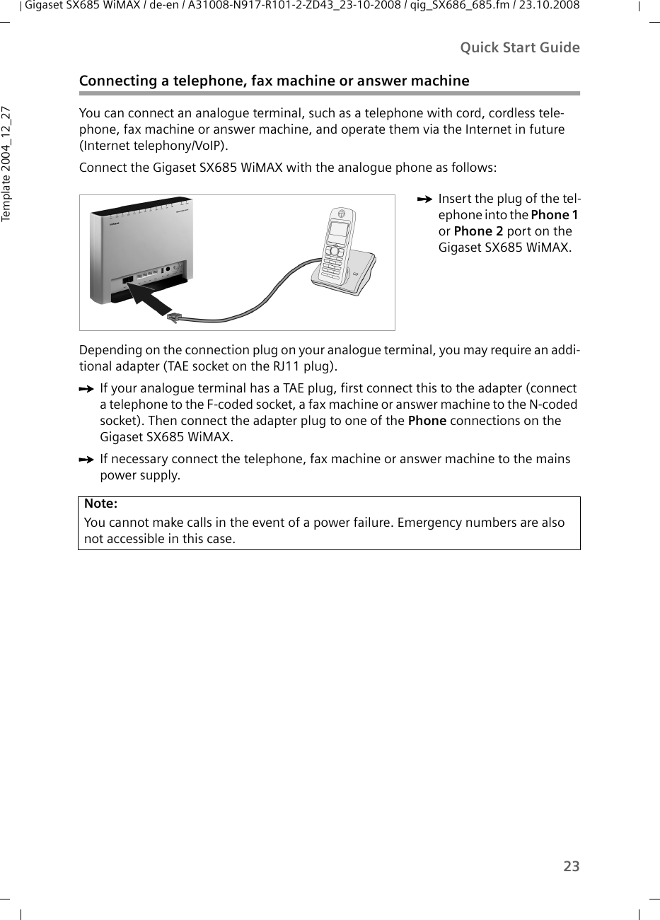 23Quick Start GuideGigaset SX685 WiMAX / de-en / A31008-N917-R101-2-ZD43_23-10-2008 / qig_SX686_685.fm / 23.10.2008Template 2004_12_27Connecting a telephone, fax machine or answer machineYou can connect an analogue terminal, such as a telephone with cord, cordless tele-phone, fax machine or answer machine, and operate them via the Internet in future (Internet telephony/VoIP).Connect the Gigaset SX685 WiMAX with the analogue phone as follows:Depending on the connection plug on your analogue terminal, you may require an addi-tional adapter (TAE socket on the RJ11 plug). ìIf your analogue terminal has a TAE plug, first connect this to the adapter (connect a telephone to the F-coded socket, a fax machine or answer machine to the N-coded socket). Then connect the adapter plug to one of the Phone connections on the Gigaset SX685 WiMAX. ìIf necessary connect the telephone, fax machine or answer machine to the mains power supply. ìInsert the plug of the tel-ephone into the Phone 1 or Phone 2 port on the Gigaset SX685 WiMAX.Note:You cannot make calls in the event of a power failure. Emergency numbers are also not accessible in this case.