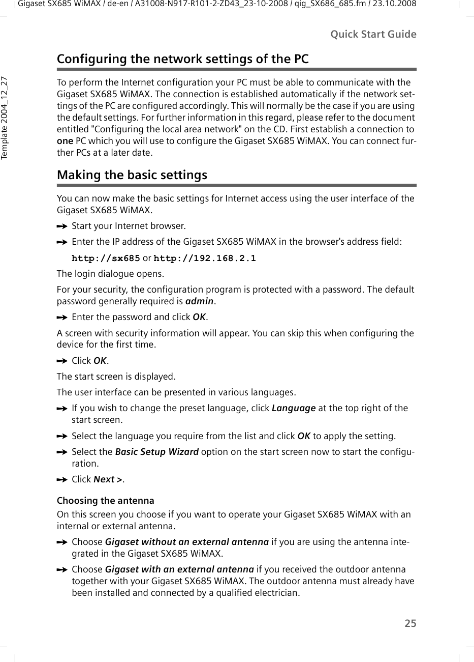 25Quick Start GuideGigaset SX685 WiMAX / de-en / A31008-N917-R101-2-ZD43_23-10-2008 / qig_SX686_685.fm / 23.10.2008Template 2004_12_27Configuring the network settings of the PCTo perform the Internet configuration your PC must be able to communicate with the Gigaset SX685 WiMAX. The connection is established automatically if the network set-tings of the PC are configured accordingly. This will normally be the case if you are using the default settings. For further information in this regard, please refer to the document entitled &quot;Configuring the local area network&quot; on the CD. First establish a connection to one PC which you will use to configure the Gigaset SX685 WiMAX. You can connect fur-ther PCs at a later date.Making the basic settingsYou can now make the basic settings for Internet access using the user interface of the Gigaset SX685 WiMAX.ìStart your Internet browser.ìEnter the IP address of the Gigaset SX685 WiMAX in the browser&apos;s address field: http://sx685 or http://192.168.2.1 The login dialogue opens.For your security, the configuration program is protected with a password. The default password generally required is admin. ìEnter the password and click OK.A screen with security information will appear. You can skip this when configuring the device for the first time. ìClick OK.The start screen is displayed.The user interface can be presented in various languages.ìIf you wish to change the preset language, click Language at the top right of the start screen. ìSelect the language you require from the list and click OK to apply the setting.ìSelect the Basic Setup Wizard option on the start screen now to start the configu-ration.ìClick Next &gt;.Choosing the antennaOn this screen you choose if you want to operate your Gigaset SX685 WiMAX with an internal or external antenna. ìChoose Gigaset without an external antenna if you are using the antenna inte-grated in the Gigaset SX685 WiMAX. ìChoose Gigaset with an external antenna if you received the outdoor antenna together with your Gigaset SX685 WiMAX. The outdoor antenna must already have been installed and connected by a qualified electrician.
