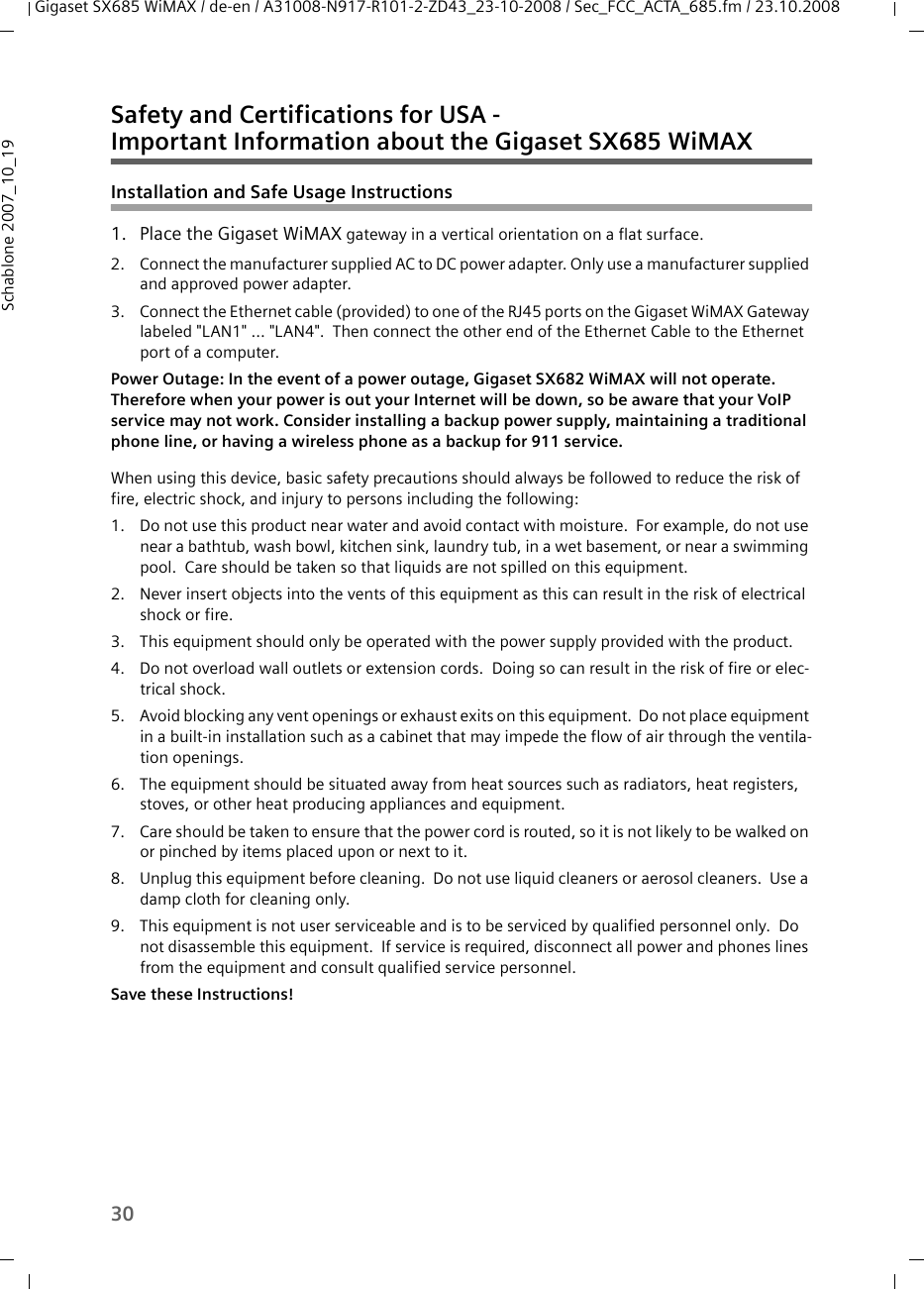 30Gigaset SX685 WiMAX / de-en / A31008-N917-R101-2-ZD43_23-10-2008 / Sec_FCC_ACTA_685.fm / 23.10.2008Schablone 2007_10_19Safety and Certifications for USA - Important Information about the Gigaset SX685 WiMAXInstallation and Safe Usage Instructions 1. Place the Gigaset WiMAX gateway in a vertical orientation on a flat surface.2. Connect the manufacturer supplied AC to DC power adapter. Only use a manufacturer supplied and approved power adapter.3. Connect the Ethernet cable (provided) to one of the RJ45 ports on the Gigaset WiMAX Gateway labeled &quot;LAN1&quot; ... &quot;LAN4&quot;.  Then connect the other end of the Ethernet Cable to the Ethernet port of a computer. Power Outage: In the event of a power outage, Gigaset SX682 WiMAX will not operate. Therefore when your power is out your Internet will be down, so be aware that your VoIP service may not work. Consider installing a backup power supply, maintaining a traditional phone line, or having a wireless phone as a backup for 911 service. When using this device, basic safety precautions should always be followed to reduce the risk of fire, electric shock, and injury to persons including the following:1. Do not use this product near water and avoid contact with moisture.  For example, do not use near a bathtub, wash bowl, kitchen sink, laundry tub, in a wet basement, or near a swimming pool.  Care should be taken so that liquids are not spilled on this equipment.2. Never insert objects into the vents of this equipment as this can result in the risk of electrical shock or fire.3. This equipment should only be operated with the power supply provided with the product.  4. Do not overload wall outlets or extension cords.  Doing so can result in the risk of fire or elec-trical shock.5. Avoid blocking any vent openings or exhaust exits on this equipment.  Do not place equipment in a built-in installation such as a cabinet that may impede the flow of air through the ventila-tion openings.6. The equipment should be situated away from heat sources such as radiators, heat registers, stoves, or other heat producing appliances and equipment.7. Care should be taken to ensure that the power cord is routed, so it is not likely to be walked on or pinched by items placed upon or next to it.8. Unplug this equipment before cleaning.  Do not use liquid cleaners or aerosol cleaners.  Use a damp cloth for cleaning only.9. This equipment is not user serviceable and is to be serviced by qualified personnel only.  Do not disassemble this equipment.  If service is required, disconnect all power and phones lines from the equipment and consult qualified service personnel.Save these Instructions!