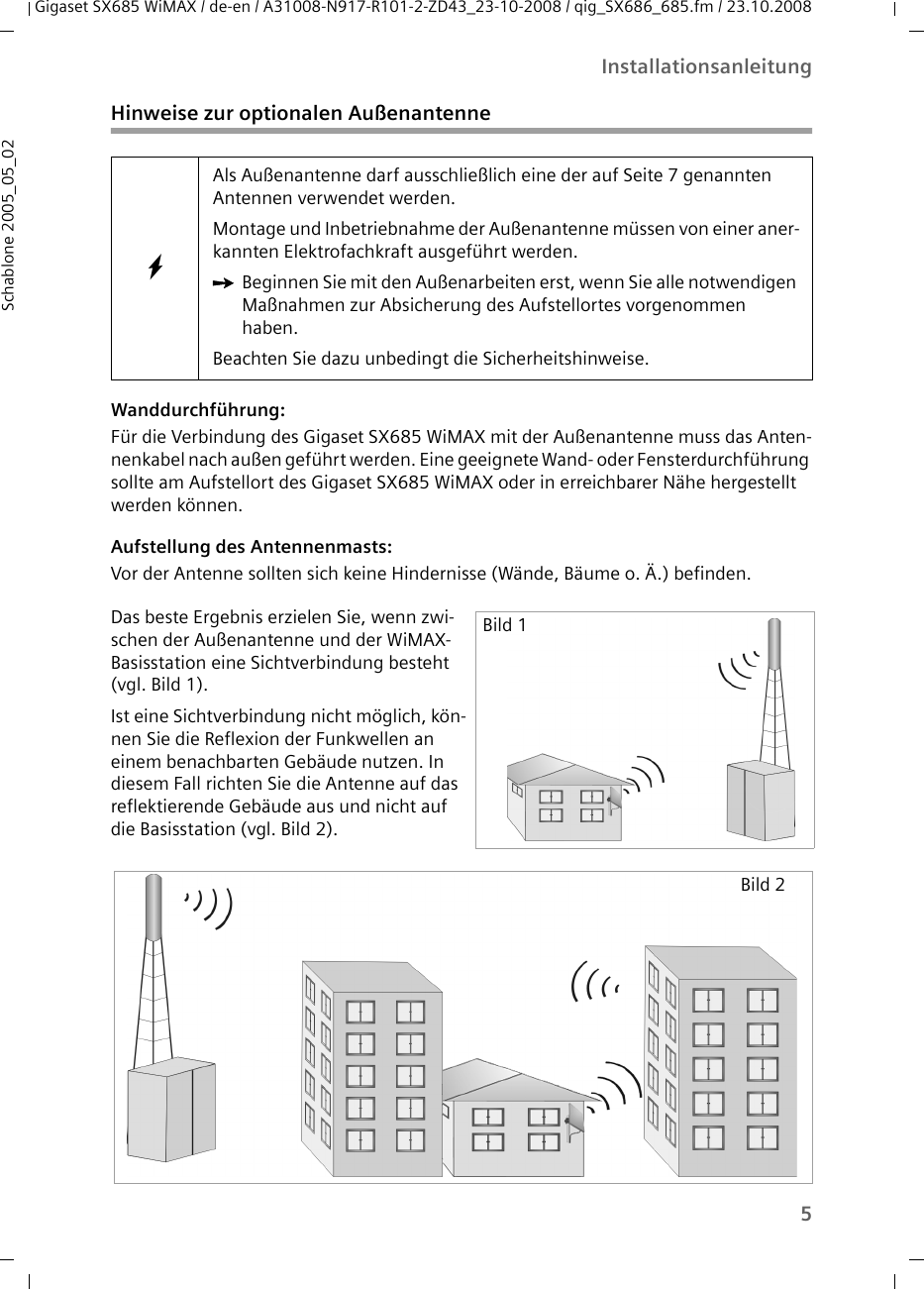 5InstallationsanleitungGigaset SX685 WiMAX / de-en / A31008-N917-R101-2-ZD43_23-10-2008 / qig_SX686_685.fm / 23.10.2008Schablone 2005_05_02Hinweise zur optionalen AußenantenneWanddurchführung: Für die Verbindung des Gigaset SX685 WiMAX mit der Außenantenne muss das Anten-nenkabel nach außen geführt werden. Eine geeignete Wand- oder Fensterdurchführung sollte am Aufstellort des Gigaset SX685 WiMAX oder in erreichbarer Nähe hergestellt werden können. Aufstellung des Antennenmasts: Vor der Antenne sollten sich keine Hindernisse (Wände, Bäume o. Ä.) befinden. WAls Außenantenne darf ausschließlich eine der auf Seite 7 genannten Antennen verwendet werden. Montage und Inbetriebnahme der Außenantenne müssen von einer aner-kannten Elektrofachkraft ausgeführt werden. ìBeginnen Sie mit den Außenarbeiten erst, wenn Sie alle notwendigen Maßnahmen zur Absicherung des Aufstellortes vorgenommen haben. Beachten Sie dazu unbedingt die Sicherheitshinweise.Das beste Ergebnis erzielen Sie, wenn zwi-schen der Außenantenne und der WiMAX-Basisstation eine Sichtverbindung besteht (vgl. Bild 1).Ist eine Sichtverbindung nicht möglich, kön-nen Sie die Reflexion der Funkwellen an einem benachbarten Gebäude nutzen. In diesem Fall richten Sie die Antenne auf das reflektierende Gebäude aus und nicht auf die Basisstation (vgl. Bild 2). Bild 1Bild 2