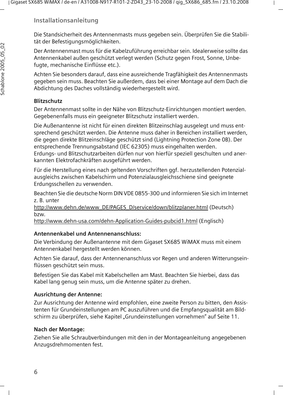 6InstallationsanleitungGigaset SX685 WiMAX / de-en / A31008-N917-R101-2-ZD43_23-10-2008 / qig_SX686_685.fm / 23.10.2008Schablone 2005_05_02Die Standsicherheit des Antennenmasts muss gegeben sein. Überprüfen Sie die Stabili-tät der Befestigungsmöglichkeiten. Der Antennenmast muss für die Kabelzuführung erreichbar sein. Idealerweise sollte das Antennenkabel außen geschützt verlegt werden (Schutz gegen Frost, Sonne, Unbe-fugte, mechanische Einflüsse etc.). Achten Sie besonders darauf, dass eine ausreichende Tragfähigkeit des Antennenmasts gegeben sein muss. Beachten Sie außerdem, dass bei einer Montage auf dem Dach die Abdichtung des Daches vollständig wiederhergestellt wird.BlitzschutzDer Antennenmast sollte in der Nähe von Blitzschutz-Einrichtungen montiert werden. Gegebenenfalls muss ein geeigneter Blitzschutz installiert werden. Die Außenantenne ist nicht für einen direkten Blitzeinschlag ausgelegt und muss ent-sprechend geschützt werden. Die Antenne muss daher in Bereichen installiert werden, die gegen direkte Blitzeinschläge geschützt sind (Lightning Protection Zone 0B). Der entsprechende Trennungsabstand (IEC 62305) muss eingehalten werden. Erdungs- und Blitzschutzarbeiten dürfen nur von hierfür speziell geschulten und aner-kannten Elektrofachkräften ausgeführt werden.Für die Herstellung eines nach geltenden Vorschriften ggf. herzustellenden Potenzial-ausgleichs zwischen Kabelschirm und Potenzialausgleichsschiene sind geeignete Erdungsschellen zu verwenden. Beachten Sie die deutsche Norm DIN VDE 0855-300 und informieren Sie sich im Internet z. B. unterhttp://www.dehn.de/www_DE/PAGES_D/service/down/blitzplaner.html (Deutsch)bzw. http://www.dehn-usa.com/dehn-Application-Guides-pubcid1.html (Englisch)Antennenkabel und Antennenanschluss: Die Verbindung der Außenantenne mit dem Gigaset SX685 WiMAX muss mit einem Antennenkabel hergestellt werden können. Achten Sie darauf, dass der Antennenanschluss vor Regen und anderen Witterungsein-flüssen geschützt sein muss.Befestigen Sie das Kabel mit Kabelschellen am Mast. Beachten Sie hierbei, dass das Kabel lang genug sein muss, um die Antenne später zu drehen.Ausrichtung der Antenne:Zur Ausrichtung der Antenne wird empfohlen, eine zweite Person zu bitten, den Assis-tenten für Grundeinstellungen am PC auszuführen und die Empfangsqualität am Bild-schirm zu überprüfen, siehe Kapitel „Grundeinstellungen vornehmen” auf Seite 11. Nach der Montage:Ziehen Sie alle Schraubverbindungen mit den in der Montageanleitung angegebenen Anzugsdrehmomenten fest. 