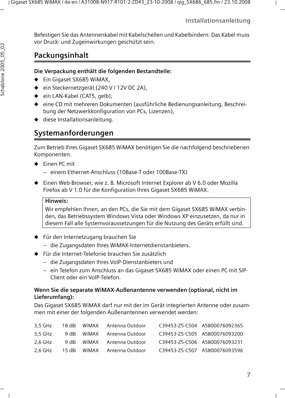 7InstallationsanleitungGigaset SX685 WiMAX / de-en / A31008-N917-R101-2-ZD43_23-10-2008 / qig_SX686_685.fm / 23.10.2008Schablone 2005_05_02Befestigen Sie das Antennenkabel mit Kabelschellen und Kabelbindern. Das Kabel muss vor Druck- und Zugeinwirkungen geschützt sein.PackungsinhaltDie Verpackung enthält die folgenden Bestandteile:uEin Gigaset SX685 WiMAX, uein Steckernetzgerät (240 V / 12V DC 2A),uein LAN-Kabel (CAT5, gelb),ueine CD mit mehreren Dokumenten (ausführliche Bedienungsanleitung, Beschrei-bung der Netzwerkkonfiguration von PCs, Lizenzen),udiese Installationsanleitung.SystemanforderungenZum Betrieb Ihres Gigaset SX685 WiMAX benötigen Sie die nachfolgend beschriebenen Komponenten.uEinen PC mit– einem Ethernet-Anschluss (10Base-T oder 100Base-TX)uEinen Web-Browser, wie z. B. Microsoft Internet Explorer ab V 6.0 oder Mozilla Firefox ab V 1.0 für die Konfiguration Ihres Gigaset SX685 WiMAX.uFür den Internetzugang brauchen Sie – die Zugangsdaten Ihres WiMAX-Internetdienstanbieters.uFür die Internet-Telefonie brauchen Sie zusätzlich– die Zugangsdaten Ihres VoIP-Dienstanbieters und– ein Telefon zum Anschluss an das Gigaset SX685 WiMAX oder einen PC mit SIP-Client oder ein VoIP-Telefon.Wenn Sie die separate WiMAX-Außenantenne verwenden (optional, nicht im Lieferumfang):Das Gigaset SX685 WiMAX darf nur mit der im Gerät integrierten Antenne oder zusam-men mit einer der folgenden Außenantennen verwendet werden:Hinweis:Wir empfehlen Ihnen, an den PCs, die Sie mit dem Gigaset SX685 WiMAX verbin-den, das Betriebssystem Windows Vista oder Windows XP einzusetzen, da nur in diesem Fall alle Systemvoraussetzungen für die Nutzung des Geräts erfüllt sind.3,5 GHz 18 dBi WiMAX Antenna Outdoor C39453-Z5-C504 A5B000760923653,5 GHz 9 dBi WiMAX Antenna Outdoor C39453-Z5-C505 A5B000760932002,6 GHz 9 dBi WiMAX Antenna Outdoor C39453-Z5-C506 A5B000760932312,6 GHz 15 dBi WiMAX Antenna Outdoor C39453-Z5-C507 A5B00076093596