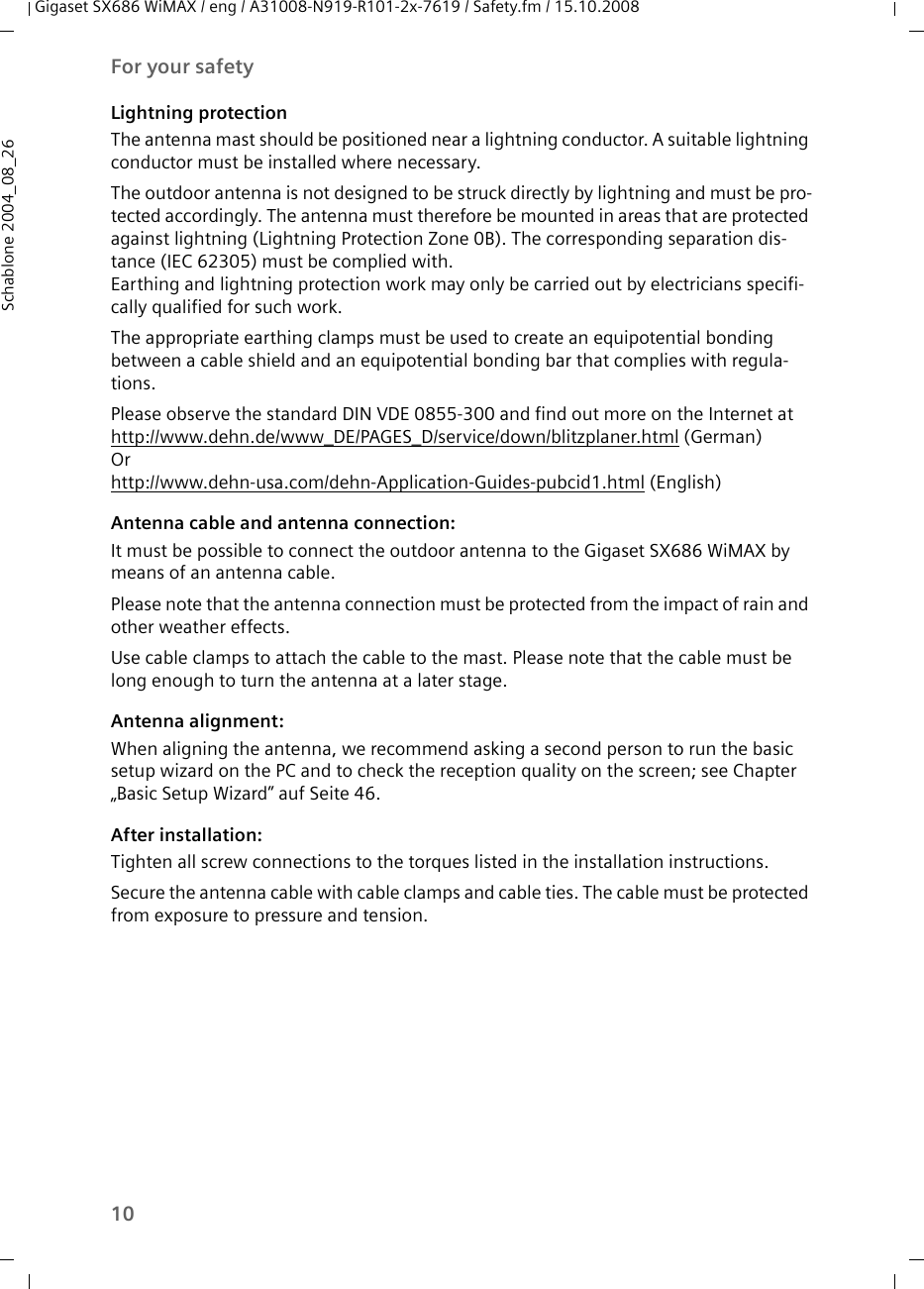 10For your safetyGigaset SX686 WiMAX / eng / A31008-N919-R101-2x-7619 / Safety.fm / 15.10.2008Schablone 2004_08_26Lightning protectionThe antenna mast should be positioned near a lightning conductor. A suitable lightning conductor must be installed where necessary. The outdoor antenna is not designed to be struck directly by lightning and must be pro-tected accordingly. The antenna must therefore be mounted in areas that are protected against lightning (Lightning Protection Zone 0B). The corresponding separation dis-tance (IEC 62305) must be complied with. Earthing and lightning protection work may only be carried out by electricians specifi-cally qualified for such work.The appropriate earthing clamps must be used to create an equipotential bonding between a cable shield and an equipotential bonding bar that complies with regula-tions. Please observe the standard DIN VDE 0855-300 and find out more on the Internet athttp://www.dehn.de/www_DE/PAGES_D/service/down/blitzplaner.html (German)Orhttp://www.dehn-usa.com/dehn-Application-Guides-pubcid1.html (English)Antenna cable and antenna connection: It must be possible to connect the outdoor antenna to the Gigaset SX686 WiMAX by means of an antenna cable. Please note that the antenna connection must be protected from the impact of rain and other weather effects.Use cable clamps to attach the cable to the mast. Please note that the cable must be long enough to turn the antenna at a later stage.Antenna alignment:When aligning the antenna, we recommend asking a second person to run the basic setup wizard on the PC and to check the reception quality on the screen; see Chapter „Basic Setup Wizard” auf Seite 46. After installation:Tighten all screw connections to the torques listed in the installation instructions. Secure the antenna cable with cable clamps and cable ties. The cable must be protected from exposure to pressure and tension.
