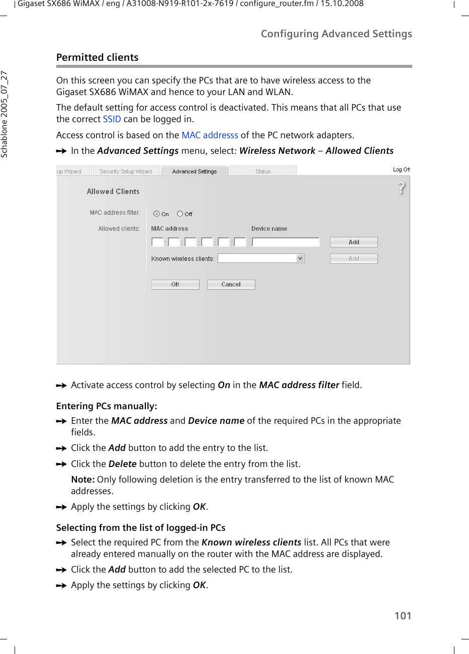 101Configuring Advanced SettingsGigaset SX686 WiMAX / eng / A31008-N919-R101-2x-7619 / configure_router.fm / 15.10.2008Schablone 2005_07_27Permitted clientsOn this screen you can specify the PCs that are to have wireless access to theGigaset SX686 WiMAX and hence to your LAN and WLAN. The default setting for access control is deactivated. This means that all PCs that use the correct SSID can be logged in.Access control is based on the MAC addresss of the PC network adapters.ìIn the Advanced Settings menu, select: Wireless Network – Allowed Clients ìActivate access control by selecting On in the MAC address filter field.Entering PCs manually:ìEnter the MAC address and Device name of the required PCs in the appropriate fields. ìClick the Add button to add the entry to the list.ìClick the Delete button to delete the entry from the list.Note: Only following deletion is the entry transferred to the list of known MAC addresses.ìApply the settings by clicking OK.Selecting from the list of logged-in PCsìSelect the required PC from the Known wireless clients list. All PCs that were already entered manually on the router with the MAC address are displayed.ìClick the Add button to add the selected PC to the list.ìApply the settings by clicking OK.