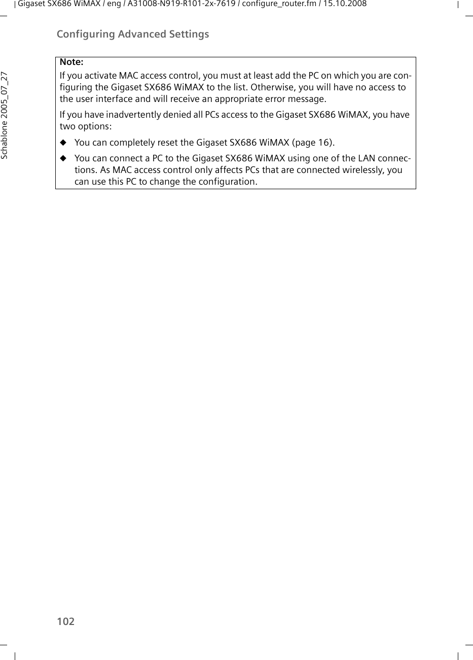 102Configuring Advanced SettingsGigaset SX686 WiMAX / eng / A31008-N919-R101-2x-7619 / configure_router.fm / 15.10.2008Schablone 2005_07_27Note:If you activate MAC access control, you must at least add the PC on which you are con-figuring the Gigaset SX686 WiMAX to the list. Otherwise, you will have no access to the user interface and will receive an appropriate error message.If you have inadvertently denied all PCs access to the Gigaset SX686 WiMAX, you have two options:uYou can completely reset the Gigaset SX686 WiMAX (page 16). uYou can connect a PC to the Gigaset SX686 WiMAX using one of the LAN connec-tions. As MAC access control only affects PCs that are connected wirelessly, you can use this PC to change the configuration.