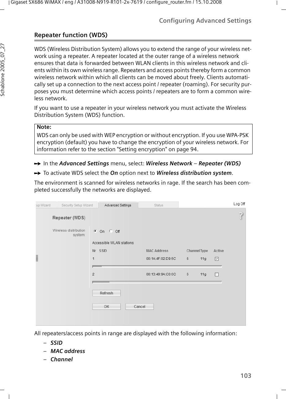 103Configuring Advanced SettingsGigaset SX686 WiMAX / eng / A31008-N919-R101-2x-7619 / configure_router.fm / 15.10.2008Schablone 2005_07_27Repeater function (WDS)WDS (Wireless Distribution System) allows you to extend the range of your wireless net-work using a repeater. A repeater located at the outer range of a wireless network ensures that data is forwarded between WLAN clients in this wireless network and cli-ents within its own wireless range. Repeaters and access points thereby form a common wireless network within which all clients can be moved about freely. Clients automati-cally set up a connection to the next access point / repeater (roaming). For security pur-poses you must determine which access points / repeaters are to form a common wire-less network.If you want to use a repeater in your wireless network you must activate the Wireless Distribution System (WDS) function.ìIn the Advanced Settings menu, select: Wireless Network – Repeater (WDS) ìTo activate WDS select the On option next to Wireless distribution system.The environment is scanned for wireless networks in rage. If the search has been com-pleted successfully the networks are displayed.All repeaters/access points in range are displayed with the following information:–SSID –MAC address –ChannelNote:WDS can only be used with WEP encryption or without encryption. If you use WPA-PSK encryption (default) you have to change the encryption of your wireless network. For information refer to the section &quot;Setting encryption&quot; on page 94.