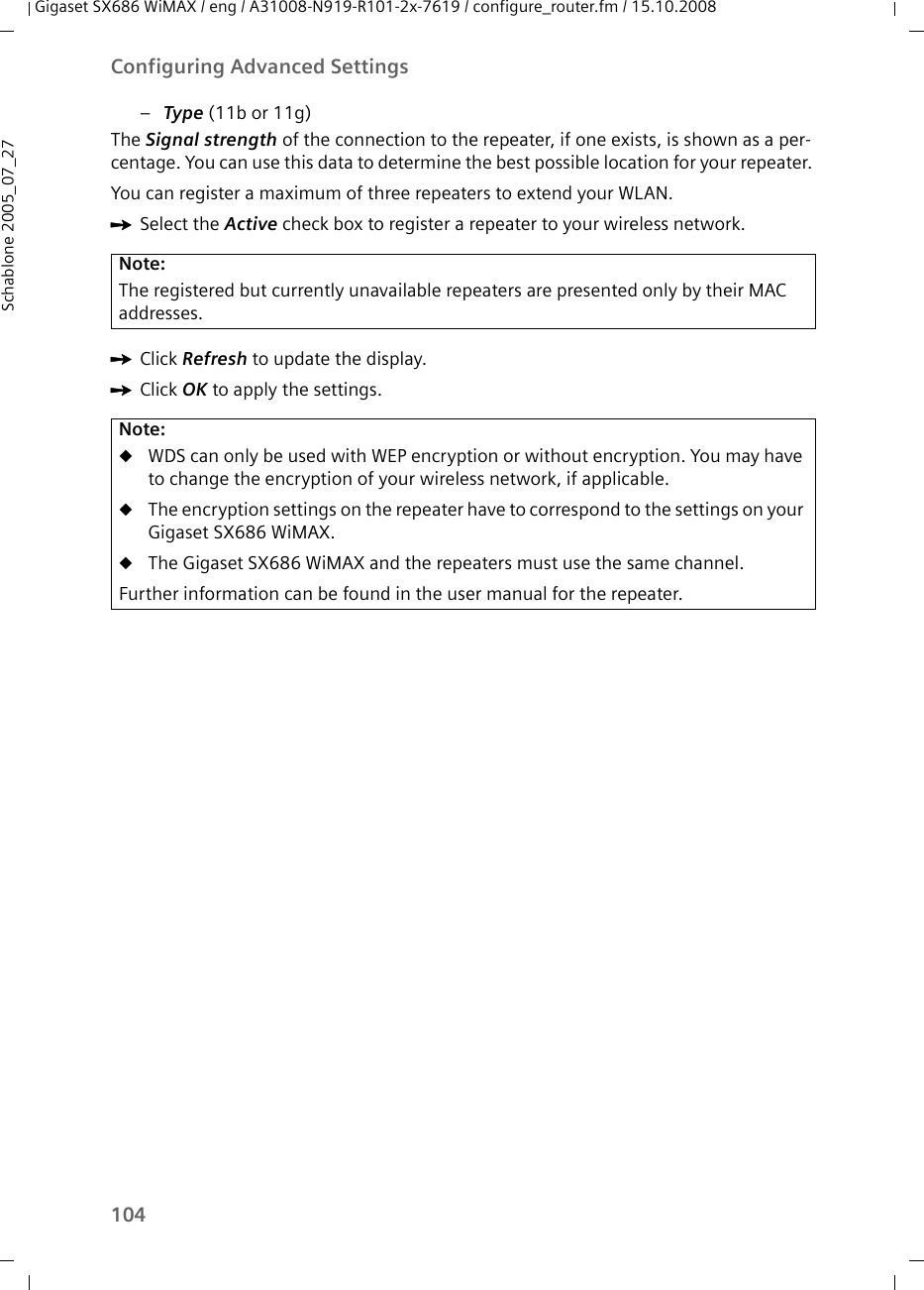 104Configuring Advanced SettingsGigaset SX686 WiMAX / eng / A31008-N919-R101-2x-7619 / configure_router.fm / 15.10.2008Schablone 2005_07_27–Type (11b or 11g)The Signal strength of the connection to the repeater, if one exists, is shown as a per-centage. You can use this data to determine the best possible location for your repeater.You can register a maximum of three repeaters to extend your WLAN. ìSelect the Active check box to register a repeater to your wireless network.ìClick Refresh to update the display.ìClick OK to apply the settings.Note:The registered but currently unavailable repeaters are presented only by their MAC addresses.Note:uWDS can only be used with WEP encryption or without encryption. You may have to change the encryption of your wireless network, if applicable.uThe encryption settings on the repeater have to correspond to the settings on your Gigaset SX686 WiMAX. uThe Gigaset SX686 WiMAX and the repeaters must use the same channel.Further information can be found in the user manual for the repeater.