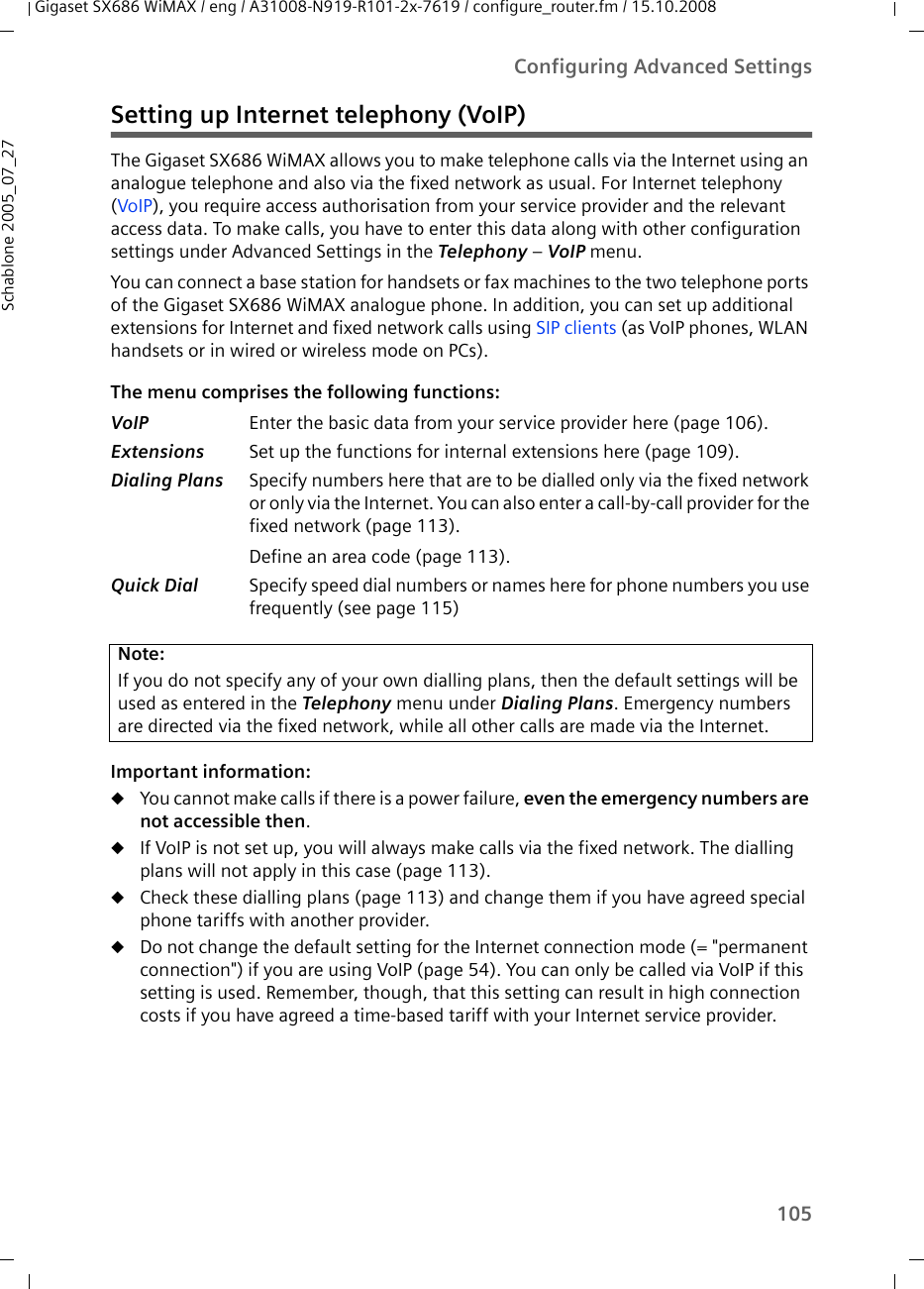 105Configuring Advanced SettingsGigaset SX686 WiMAX / eng / A31008-N919-R101-2x-7619 / configure_router.fm / 15.10.2008Schablone 2005_07_27Setting up Internet telephony (VoIP)The Gigaset SX686 WiMAX allows you to make telephone calls via the Internet using an analogue telephone and also via the fixed network as usual. For Internet telephony (VoIP), you require access authorisation from your service provider and the relevant access data. To make calls, you have to enter this data along with other configuration settings under Advanced Settings in the Telephony – VoIP menu.You can connect a base station for handsets or fax machines to the two telephone ports of the Gigaset SX686 WiMAX analogue phone. In addition, you can set up additional extensions for Internet and fixed network calls using SIP clients (as VoIP phones, WLAN handsets or in wired or wireless mode on PCs).The menu comprises the following functions:Important information:uYou cannot make calls if there is a power failure, even the emergency numbers are not accessible then.uIf VoIP is not set up, you will always make calls via the fixed network. The dialling plans will not apply in this case (page 113).uCheck these dialling plans (page 113) and change them if you have agreed special phone tariffs with another provider. uDo not change the default setting for the Internet connection mode (= &quot;permanent connection&quot;) if you are using VoIP (page 54). You can only be called via VoIP if this setting is used. Remember, though, that this setting can result in high connection costs if you have agreed a time-based tariff with your Internet service provider.VoIP Enter the basic data from your service provider here (page 106).Extensions Set up the functions for internal extensions here (page 109).Dialing Plans Specify numbers here that are to be dialled only via the fixed network or only via the Internet. You can also enter a call-by-call provider for the fixed network (page 113).Define an area code (page 113).Quick Dial Specify speed dial numbers or names here for phone numbers you use frequently (see page 115)Note:If you do not specify any of your own dialling plans, then the default settings will be used as entered in the Telephony menu under Dialing Plans. Emergency numbers are directed via the fixed network, while all other calls are made via the Internet. 
