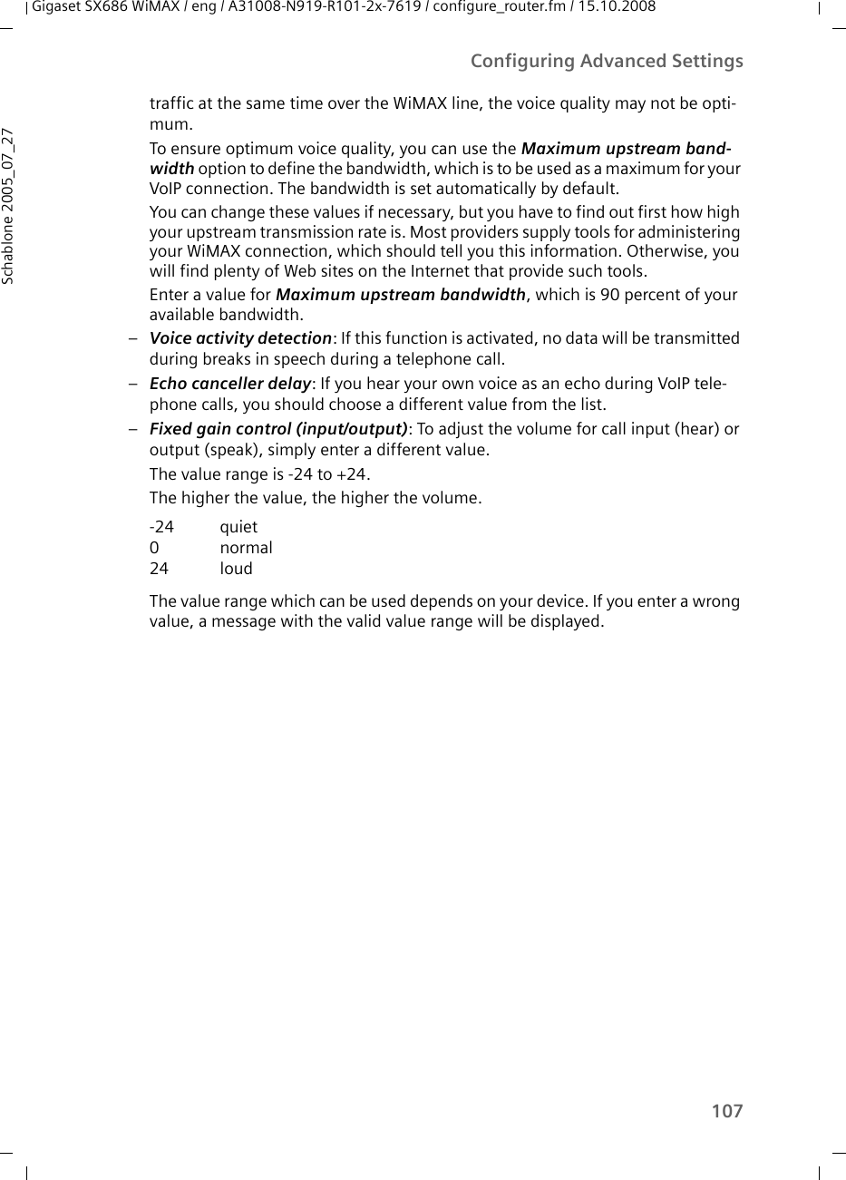 107Configuring Advanced SettingsGigaset SX686 WiMAX / eng / A31008-N919-R101-2x-7619 / configure_router.fm / 15.10.2008Schablone 2005_07_27traffic at the same time over the WiMAX line, the voice quality may not be opti-mum. To ensure optimum voice quality, you can use the Maximum upstream band-width option to define the bandwidth, which is to be used as a maximum for your VoIP connection. The bandwidth is set automatically by default.You can change these values if necessary, but you have to find out first how high your upstream transmission rate is. Most providers supply tools for administering your WiMAX connection, which should tell you this information. Otherwise, you will find plenty of Web sites on the Internet that provide such tools.Enter a value for Maximum upstream bandwidth, which is 90 percent of your available bandwidth.–Voice activity detection: If this function is activated, no data will be transmitted during breaks in speech during a telephone call.–Echo canceller delay: If you hear your own voice as an echo during VoIP tele-phone calls, you should choose a different value from the list.–Fixed gain control (input/output): To adjust the volume for call input (hear) or output (speak), simply enter a different value.The value range is -24 to +24.The higher the value, the higher the volume.The value range which can be used depends on your device. If you enter a wrong value, a message with the valid value range will be displayed.-24024quietnormalloud