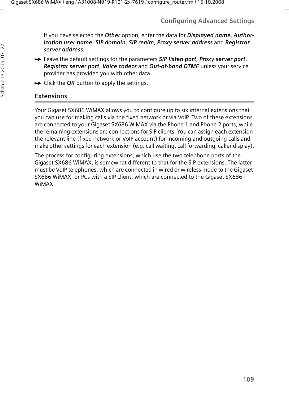 109Configuring Advanced SettingsGigaset SX686 WiMAX / eng / A31008-N919-R101-2x-7619 / configure_router.fm / 15.10.2008Schablone 2005_07_27If you have selected the Other option, enter the data for Displayed name, Author-ization user name, SIP domain, SIP realm, Proxy server address and Registrar server address.ìLeave the default settings for the parameters SIP listen port, Proxy server port, Registrar server port, Voice codecs and Out-of-band DTMF unless your service provider has provided you with other data.ìClick the OK button to apply the settings.ExtensionsYour Gigaset SX686 WiMAX allows you to configure up to six internal extensions that you can use for making calls via the fixed network or via VoIP. Two of these extensions are connected to your Gigaset SX686 WiMAX via the Phone 1 and Phone 2 ports, while the remaining extensions are connections for SIP clients. You can assign each extension the relevant line (fixed network or VoIP account) for incoming and outgoing calls and make other settings for each extension (e.g. call waiting, call forwarding, caller display).The process for configuring extensions, which use the two telephone ports of the Gigaset SX686 WiMAX, is somewhat different to that for the SIP extensions. The latter must be VoIP telephones, which are connected in wired or wireless mode to the Gigaset SX686 WiMAX, or PCs with a SIP client, which are connected to the Gigaset SX686 WiMAX.