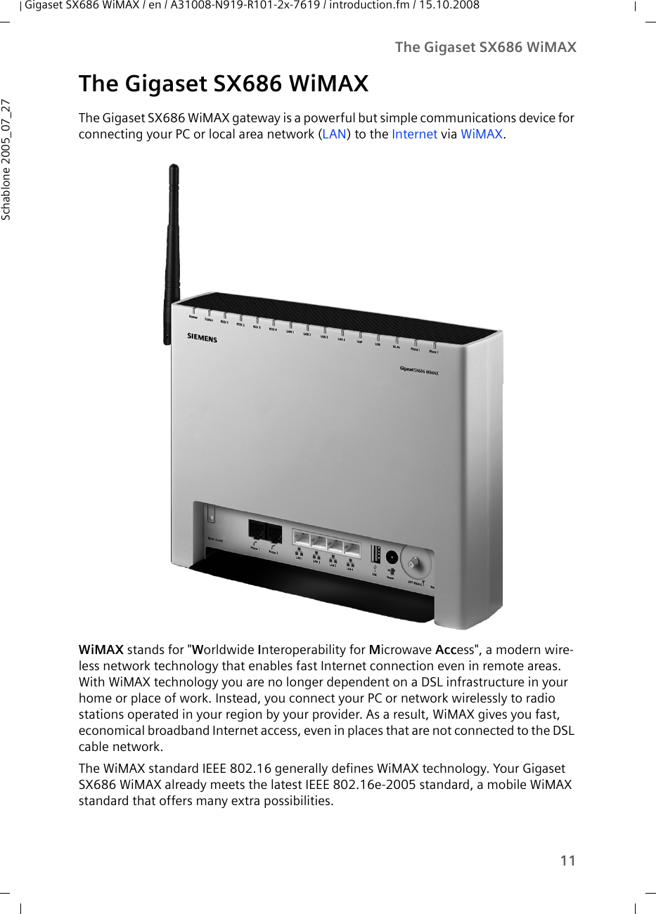 11The Gigaset SX686 WiMAXGigaset SX686 WiMAX / en / A31008-N919-R101-2x-7619 / introduction.fm / 15.10.2008Schablone 2005_07_27The Gigaset SX686 WiMAXThe Gigaset SX686 WiMAX gateway is a powerful but simple communications device for connecting your PC or local area network (LAN) to the Internet via WiMAX.WiMAX stands for &quot;Worldwide Interoperability for Microwave Access&quot;, a modern wire-less network technology that enables fast Internet connection even in remote areas. With WiMAX technology you are no longer dependent on a DSL infrastructure in your home or place of work. Instead, you connect your PC or network wirelessly to radio stations operated in your region by your provider. As a result, WiMAX gives you fast, economical broadband Internet access, even in places that are not connected to the DSL cable network. The WiMAX standard IEEE 802.16 generally defines WiMAX technology. Your Gigaset SX686 WiMAX already meets the latest IEEE 802.16e-2005 standard, a mobile WiMAX standard that offers many extra possibilities. 