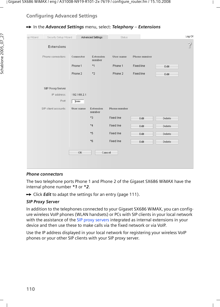 110Configuring Advanced SettingsGigaset SX686 WiMAX / eng / A31008-N919-R101-2x-7619 / configure_router.fm / 15.10.2008Schablone 2005_07_27ìIn the Advanced Settings menu, select: Telephony – ExtensionsPhone connectorsThe two telephone ports Phone 1 and Phone 2 of the Gigaset SX686 WiMAX have the internal phone number *1 or *2.ìClick Edit to adapt the settings for an entry (page 111). SIP Proxy ServerIn addition to the telephones connected to your Gigaset SX686 WiMAX, you can config-ure wireless VoIP phones (WLAN handsets) or PCs with SIP clients in your local network with the assistance of the SIP proxy servers integrated as internal extensions in your device and then use these to make calls via the fixed network or via VoIP. Use the IP address displayed in your local network for registering your wireless VoIP phones or your other SIP clients with your SIP proxy server.