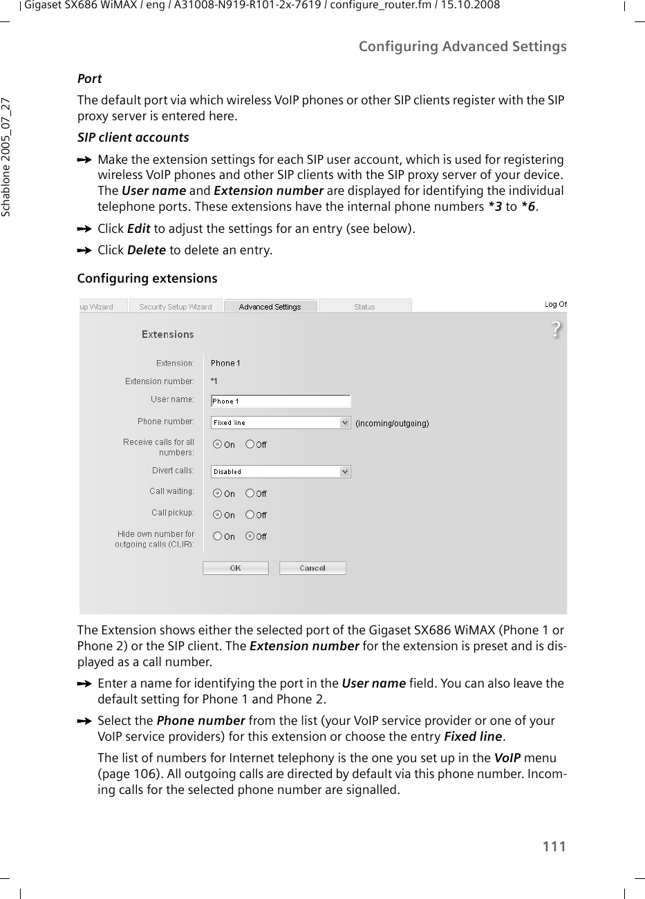 111Configuring Advanced SettingsGigaset SX686 WiMAX / eng / A31008-N919-R101-2x-7619 / configure_router.fm / 15.10.2008Schablone 2005_07_27Port The default port via which wireless VoIP phones or other SIP clients register with the SIP proxy server is entered here. SIP client accounts ìMake the extension settings for each SIP user account, which is used for registering wireless VoIP phones and other SIP clients with the SIP proxy server of your device. The User name and Extension number are displayed for identifying the individual telephone ports. These extensions have the internal phone numbers *3 to *6.ìClick Edit to adjust the settings for an entry (see below). ìClick Delete to delete an entry. Configuring extensionsThe Extension shows either the selected port of the Gigaset SX686 WiMAX (Phone 1 or Phone 2) or the SIP client. The Extension number for the extension is preset and is dis-played as a call number. ìEnter a name for identifying the port in the User name field. You can also leave the default setting for Phone 1 and Phone 2.ìSelect the Phone number from the list (your VoIP service provider or one of your VoIP service providers) for this extension or choose the entry Fixed line. The list of numbers for Internet telephony is the one you set up in the VoIP menu (page 106). All outgoing calls are directed by default via this phone number. Incom-ing calls for the selected phone number are signalled. 