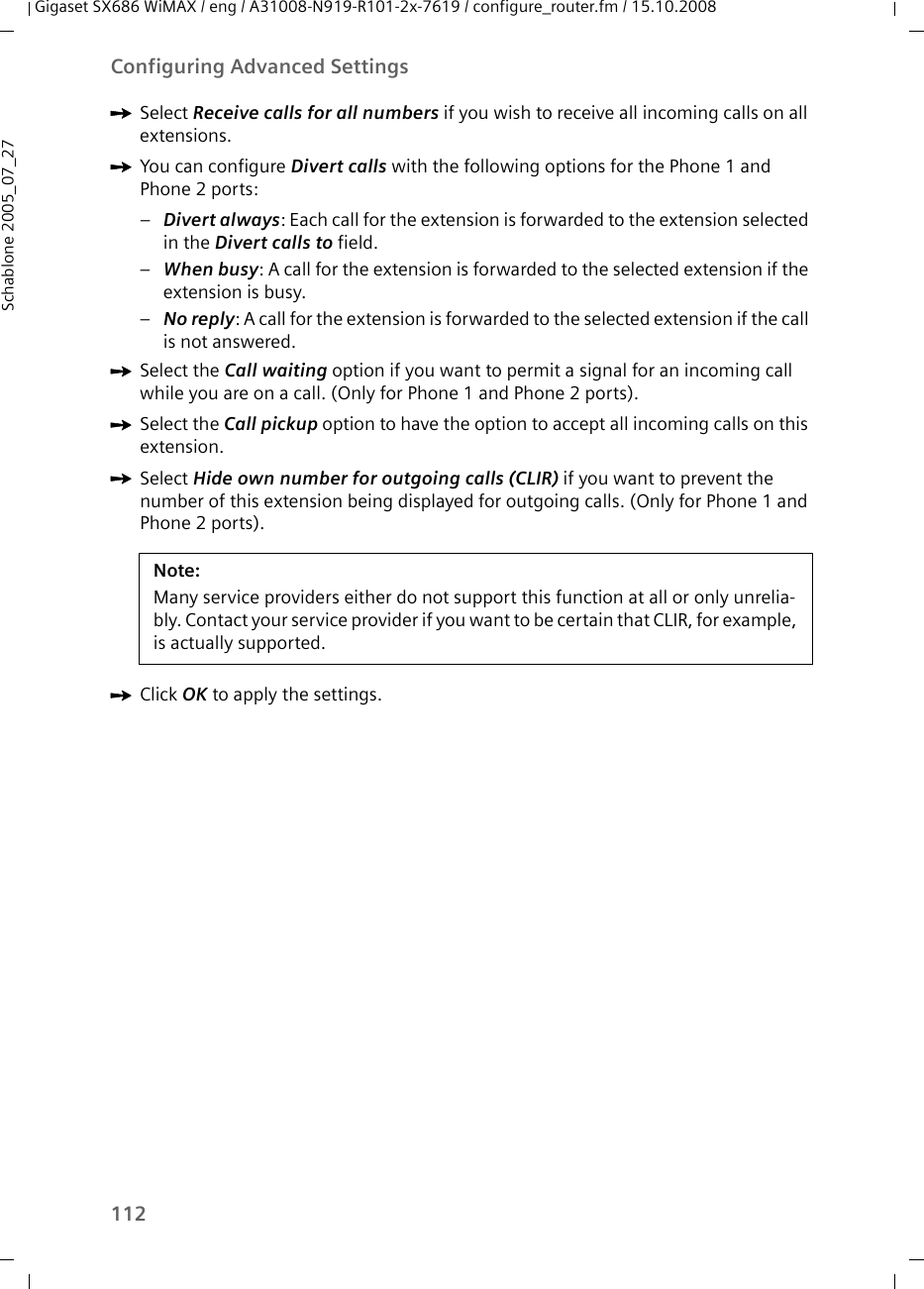 112Configuring Advanced SettingsGigaset SX686 WiMAX / eng / A31008-N919-R101-2x-7619 / configure_router.fm / 15.10.2008Schablone 2005_07_27ìSelect Receive calls for all numbers if you wish to receive all incoming calls on all extensions.ìYou can configure Divert calls with the following options for the Phone 1 and Phone 2 ports:–Divert always: Each call for the extension is forwarded to the extension selected in the Divert calls to field.–When busy: A call for the extension is forwarded to the selected extension if the extension is busy.–No reply: A call for the extension is forwarded to the selected extension if the call is not answered.ìSelect the Call waiting option if you want to permit a signal for an incoming call while you are on a call. (Only for Phone 1 and Phone 2 ports).ìSelect the Call pickup option to have the option to accept all incoming calls on this extension.ìSelect Hide own number for outgoing calls (CLIR) if you want to prevent the number of this extension being displayed for outgoing calls. (Only for Phone 1 and Phone 2 ports).ìClick OK to apply the settings.Note:Many service providers either do not support this function at all or only unrelia-bly. Contact your service provider if you want to be certain that CLIR, for example, is actually supported.