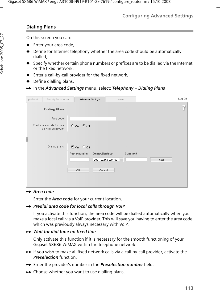 113Configuring Advanced SettingsGigaset SX686 WiMAX / eng / A31008-N919-R101-2x-7619 / configure_router.fm / 15.10.2008Schablone 2005_07_27Dialing PlansOn this screen you can:uEnter your area code,uDefine for Internet telephony whether the area code should be automatically dialled,uSpecify whether certain phone numbers or prefixes are to be dialled via the Internet or the fixed network,uEnter a call-by-call provider for the fixed network,uDefine dialling plans.ìIn the Advanced Settings menu, select: Telephony – Dialing Plans ìArea code Enter the Area code for your current location. ìPredial area code for local calls through VoIP If you activate this function, the area code will be dialled automatically when you make a local call via a VoIP provider. This will save you having to enter the area code which was previously always necessary with VoIP.ìWait for dial tone on fixed line Only activate this function if it is necessary for the smooth functioning of your Gigaset SX686 WiMAX within the telephone network.ìIf you wish to make all fixed network calls via a call-by-call provider, activate the Preselection function.ìEnter the provider&apos;s number in the Preselection number field.ìChoose whether you want to use dialling plans.