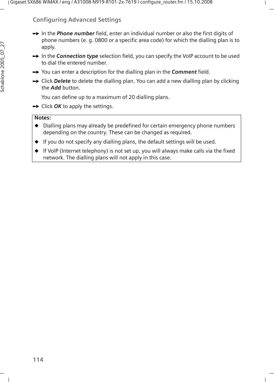 114Configuring Advanced SettingsGigaset SX686 WiMAX / eng / A31008-N919-R101-2x-7619 / configure_router.fm / 15.10.2008Schablone 2005_07_27ìIn the Phone number field, enter an individual number or also the first digits of phone numbers (e. g. 0800 or a specific area code) for which the dialling plan is to apply.ìIn the Connection type selection field, you can specify the VoIP account to be used to dial the entered number.ìYou can enter a description for the dialling plan in the Comment field.ìClick Delete to delete the dialling plan. You can add a new dialling plan by clicking the Add button.You can define up to a maximum of 20 dialling plans.ìClick OK to apply the settings.Notes:uDialling plans may already be predefined for certain emergency phone numbers depending on the country. These can be changed as required.uIf you do not specify any dialling plans, the default settings will be used.uIf VoIP (Internet telephony) is not set up, you will always make calls via the fixed network. The dialling plans will not apply in this case.