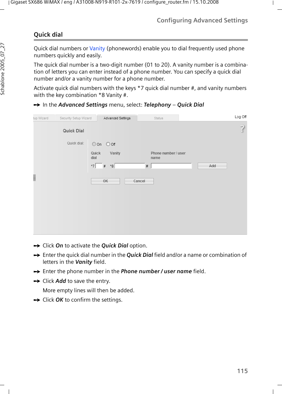 115Configuring Advanced SettingsGigaset SX686 WiMAX / eng / A31008-N919-R101-2x-7619 / configure_router.fm / 15.10.2008Schablone 2005_07_27Quick dialQuick dial numbers or Vanity (phonewords) enable you to dial frequently used phone numbers quickly and easily.The quick dial number is a two-digit number (01 to 20). A vanity number is a combina-tion of letters you can enter instead of a phone number. You can specify a quick dial number and/or a vanity number for a phone number.Activate quick dial numbers with the keys *7 quick dial number #, and vanity numbers with the key combination *8 Vanity #.ìIn the Advanced Settings menu, select: Telephony – Quick Dial ìClick On to activate the Quick Dial option.ìEnter the quick dial number in the Quick Dial field and/or a name or combination of letters in the Vanity field.ìEnter the phone number in the Phone number / user name field. ìClick Add to save the entry.More empty lines will then be added.ìClick OK to confirm the settings.