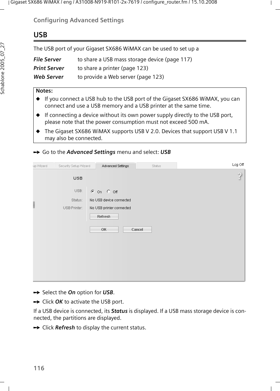 116Configuring Advanced SettingsGigaset SX686 WiMAX / eng / A31008-N919-R101-2x-7619 / configure_router.fm / 15.10.2008Schablone 2005_07_27USBThe USB port of your Gigaset SX686 WiMAX can be used to set up aìGo to the Advanced Settings menu and select: USB ìSelect the On option for USB.ìClick OK to activate the USB port.If a USB device is connected, its Status is displayed. If a USB mass storage device is con-nected, the partitions are displayed.ìClick Refresh to display the current status.File Server to share a USB mass storage device (page 117) Print Server to share a printer (page 123)Web Server to provide a Web server (page 123)Notes:uIf you connect a USB hub to the USB port of the Gigaset SX686 WiMAX, you can connect and use a USB memory and a USB printer at the same time.uIf connecting a device without its own power supply directly to the USB port, please note that the power consumption must not exceed 500 mA.uThe Gigaset SX686 WiMAX supports USB V 2.0. Devices that support USB V 1.1 may also be connected.