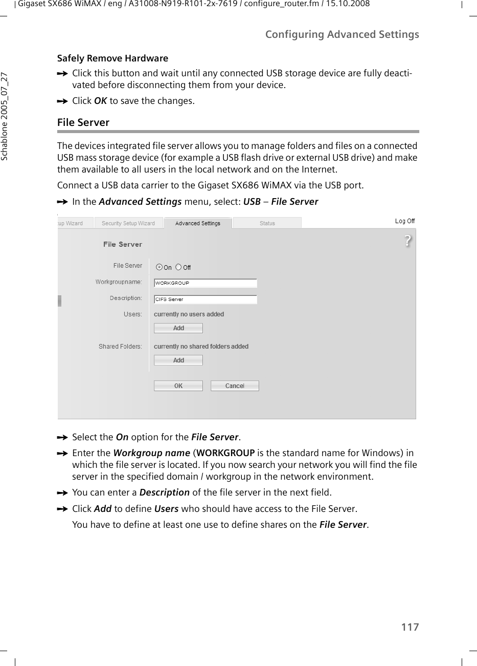 117Configuring Advanced SettingsGigaset SX686 WiMAX / eng / A31008-N919-R101-2x-7619 / configure_router.fm / 15.10.2008Schablone 2005_07_27Safely Remove HardwareìClick this button and wait until any connected USB storage device are fully deacti-vated before disconnecting them from your device.ìClick OK to save the changes.File ServerThe devices integrated file server allows you to manage folders and files on a connected USB mass storage device (for example a USB flash drive or external USB drive) and make them available to all users in the local network and on the Internet.Connect a USB data carrier to the Gigaset SX686 WiMAX via the USB port.ìIn the Advanced Settings menu, select: USB – File Server IìSelect the On option for the File Server. ìEnter the Workgroup name (WORKGROUP is the standard name for Windows) in which the file server is located. If you now search your network you will find the file server in the specified domain / workgroup in the network environment.ìYou can enter a Description of the file server in the next field.ìClick Add to define Users who should have access to the File Server.You have to define at least one use to define shares on the File Server.