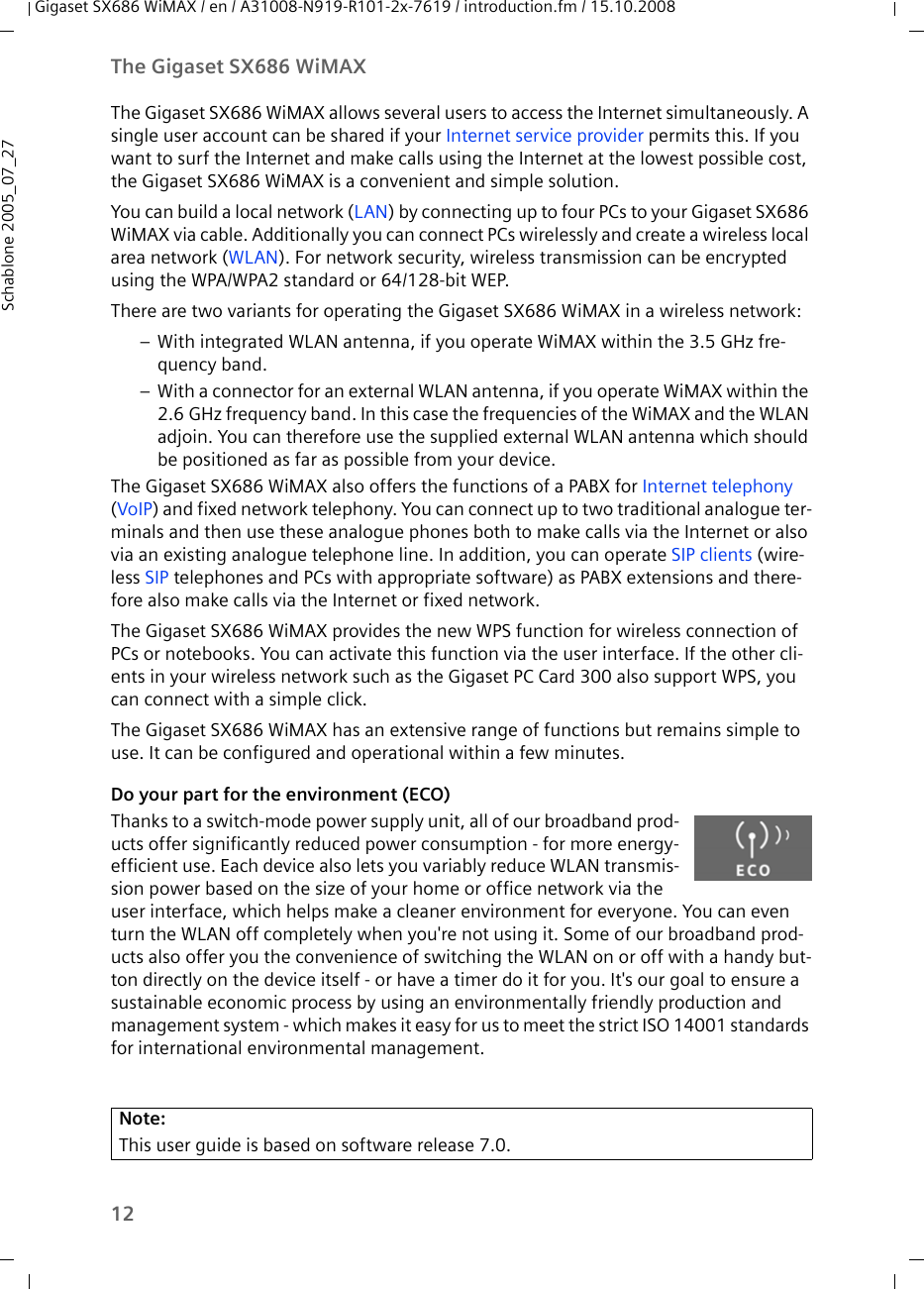 12The Gigaset SX686 WiMAXGigaset SX686 WiMAX / en / A31008-N919-R101-2x-7619 / introduction.fm / 15.10.2008Schablone 2005_07_27The Gigaset SX686 WiMAX allows several users to access the Internet simultaneously. A single user account can be shared if your Internet service provider permits this. If you want to surf the Internet and make calls using the Internet at the lowest possible cost, the Gigaset SX686 WiMAX is a convenient and simple solution.You can build a local network (LAN) by connecting up to four PCs to your Gigaset SX686 WiMAX via cable. Additionally you can connect PCs wirelessly and create a wireless local area network (WLAN). For network security, wireless transmission can be encrypted using the WPA/WPA2 standard or 64/128-bit WEP.There are two variants for operating the Gigaset SX686 WiMAX in a wireless network:– With integrated WLAN antenna, if you operate WiMAX within the 3.5 GHz fre-quency band.– With a connector for an external WLAN antenna, if you operate WiMAX within the 2.6 GHz frequency band. In this case the frequencies of the WiMAX and the WLAN adjoin. You can therefore use the supplied external WLAN antenna which should be positioned as far as possible from your device.The Gigaset SX686 WiMAX also offers the functions of a PABX for Internet telephony (VoIP) and fixed network telephony. You can connect up to two traditional analogue ter-minals and then use these analogue phones both to make calls via the Internet or also via an existing analogue telephone line. In addition, you can operate SIP clients (wire-less SIP telephones and PCs with appropriate software) as PABX extensions and there-fore also make calls via the Internet or fixed network.The Gigaset SX686 WiMAX provides the new WPS function for wireless connection of PCs or notebooks. You can activate this function via the user interface. If the other cli-ents in your wireless network such as the Gigaset PC Card 300 also support WPS, you can connect with a simple click.The Gigaset SX686 WiMAX has an extensive range of functions but remains simple to use. It can be configured and operational within a few minutes.Do your part for the environment (ECO)Thanks to a switch-mode power supply unit, all of our broadband prod-ucts offer significantly reduced power consumption - for more energy-efficient use. Each device also lets you variably reduce WLAN transmis-sion power based on the size of your home or office network via the user interface, which helps make a cleaner environment for everyone. You can even turn the WLAN off completely when you&apos;re not using it. Some of our broadband prod-ucts also offer you the convenience of switching the WLAN on or off with a handy but-ton directly on the device itself - or have a timer do it for you. It&apos;s our goal to ensure a sustainable economic process by using an environmentally friendly production and management system - which makes it easy for us to meet the strict ISO 14001 standards for international environmental management.Note:This user guide is based on software release 7.0.