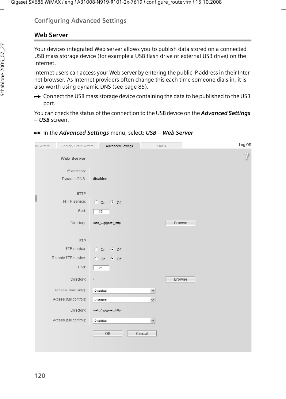 120Configuring Advanced SettingsGigaset SX686 WiMAX / eng / A31008-N919-R101-2x-7619 / configure_router.fm / 15.10.2008Schablone 2005_07_27Web ServerYour devices integrated Web server allows you to publish data stored on a connected USB mass storage device (for example a USB flash drive or external USB drive) on the Internet.Internet users can access your Web server by entering the public IP address in their Inter-net browser. As Internet providers often change this each time someone dials in, it is also worth using dynamic DNS (see page 85).ìConnect the USB mass storage device containing the data to be published to the USB port.You can check the status of the connection to the USB device on the Advanced Settings – USB screen.ìIn the Advanced Settings menu, select: USB – Web Server 