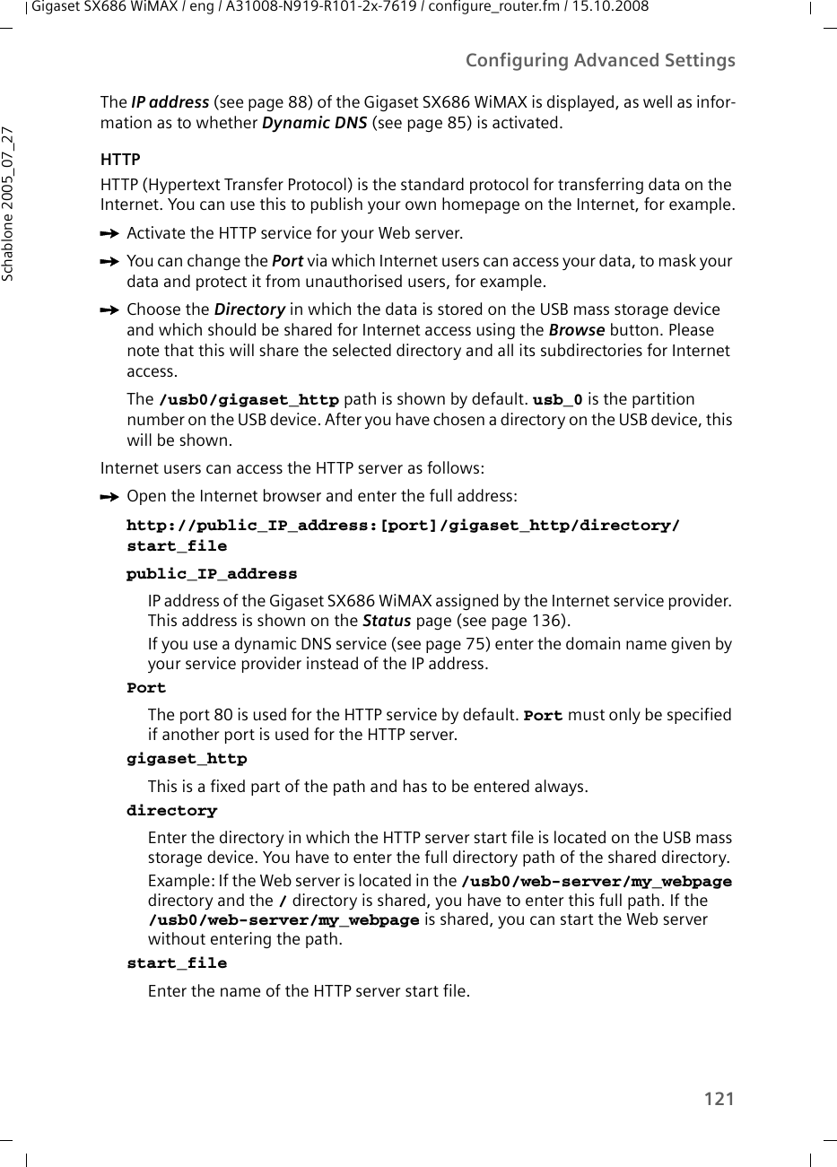 121Configuring Advanced SettingsGigaset SX686 WiMAX / eng / A31008-N919-R101-2x-7619 / configure_router.fm / 15.10.2008Schablone 2005_07_27The IP address (see page 88) of the Gigaset SX686 WiMAX is displayed, as well as infor-mation as to whether Dynamic DNS (see page 85) is activated.HTTPHTTP (Hypertext Transfer Protocol) is the standard protocol for transferring data on the Internet. You can use this to publish your own homepage on the Internet, for example.ìActivate the HTTP service for your Web server.ìYou can change the Port via which Internet users can access your data, to mask your data and protect it from unauthorised users, for example. ìChoose the Directory in which the data is stored on the USB mass storage device and which should be shared for Internet access using the Browse button. Please note that this will share the selected directory and all its subdirectories for Internet access.The /usb0/gigaset_http path is shown by default. usb_0 is the partition number on the USB device. After you have chosen a directory on the USB device, this will be shown.Internet users can access the HTTP server as follows: ìOpen the Internet browser and enter the full address:http://public_IP_address:[port]/gigaset_http/directory/start_filepublic_IP_addressIP address of the Gigaset SX686 WiMAX assigned by the Internet service provider. This address is shown on the Status page (see page 136). If you use a dynamic DNS service (see page 75) enter the domain name given by your service provider instead of the IP address.PortThe port 80 is used for the HTTP service by default. Port must only be specified if another port is used for the HTTP server.gigaset_httpThis is a fixed part of the path and has to be entered always.directoryEnter the directory in which the HTTP server start file is located on the USB mass storage device. You have to enter the full directory path of the shared directory.Example: If the Web server is located in the /usb0/web-server/my_webpage directory and the / directory is shared, you have to enter this full path. If the /usb0/web-server/my_webpage is shared, you can start the Web server without entering the path.start_fileEnter the name of the HTTP server start file.