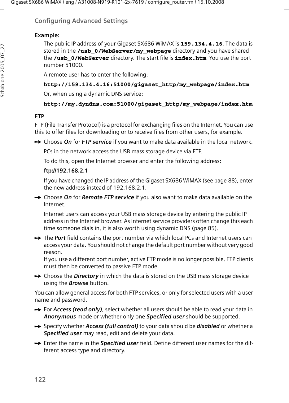 122Configuring Advanced SettingsGigaset SX686 WiMAX / eng / A31008-N919-R101-2x-7619 / configure_router.fm / 15.10.2008Schablone 2005_07_27Example: The public IP address of your Gigaset SX686 WiMAX is 159.134.4.16. The data is stored in the /usb_0/WebServer/my_webpage directory and you have shared the /usb_0/WebServer directory. The start file is index.htm. You use the port number 51000. A remote user has to enter the following:http://159.134.4.16:51000/gigaset_http/my_webpage/index.htmOr, when using a dynamic DNS service:http://my.dyndns.com:51000/gigaset_http/my_webpage/index.htmFTPFTP (File Transfer Protocol) is a protocol for exchanging files on the Internet. You can use this to offer files for downloading or to receive files from other users, for example.ìChoose On for FTP service if you want to make data available in the local network. PCs in the network access the USB mass storage device via FTP. To do this, open the Internet browser and enter the following address:ftp://192.168.2.1 If you have changed the IP address of the Gigaset SX686 WiMAX (see page 88), enter the new address instead of 192.168.2.1.ìChoose On for Remote FTP service if you also want to make data available on the Internet. Internet users can access your USB mass storage device by entering the public IP address in the Internet browser. As Internet service providers often change this each time someone dials in, it is also worth using dynamic DNS (page 85).ìThe Port field contains the port number via which local PCs and Internet users can access your data. You should not change the default port number without very good reason. If you use a different port number, active FTP mode is no longer possible. FTP clients must then be converted to passive FTP mode.ìChoose the Directory in which the data is stored on the USB mass storage device using the Browse button.You can allow general access for both FTP services, or only for selected users with a user name and password.ìFor Access (read only), select whether all users should be able to read your data in Anonymous mode or whether only one Specified user should be supported.ìSpecify whether Access (full control) to your data should be disabled or whether a Specified user may read, edit and delete your data.ìEnter the name in the Specified user field. Define different user names for the dif-ferent access type and directory.