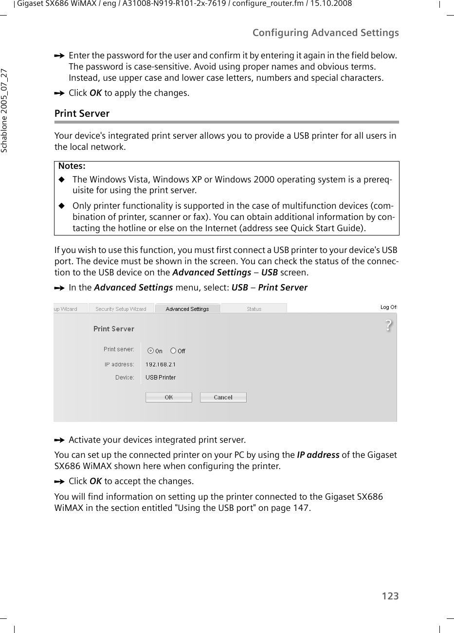 123Configuring Advanced SettingsGigaset SX686 WiMAX / eng / A31008-N919-R101-2x-7619 / configure_router.fm / 15.10.2008Schablone 2005_07_27ìEnter the password for the user and confirm it by entering it again in the field below. The password is case-sensitive. Avoid using proper names and obvious terms. Instead, use upper case and lower case letters, numbers and special characters.ìClick OK to apply the changes.Print ServerYour device&apos;s integrated print server allows you to provide a USB printer for all users in the local network.If you wish to use this function, you must first connect a USB printer to your device&apos;s USB port. The device must be shown in the screen. You can check the status of the connec-tion to the USB device on the Advanced Settings – USB screen. ìIn the Advanced Settings menu, select: USB – Print Server ìActivate your devices integrated print server.You can set up the connected printer on your PC by using the IP address of the Gigaset SX686 WiMAX shown here when configuring the printer. ìClick OK to accept the changes.You will find information on setting up the printer connected to the Gigaset SX686 WiMAX in the section entitled &quot;Using the USB port&quot; on page 147.Notes:uThe Windows Vista, Windows XP or Windows 2000 operating system is a prereq-uisite for using the print server.uOnly printer functionality is supported in the case of multifunction devices (com-bination of printer, scanner or fax). You can obtain additional information by con-tacting the hotline or else on the Internet (address see Quick Start Guide).