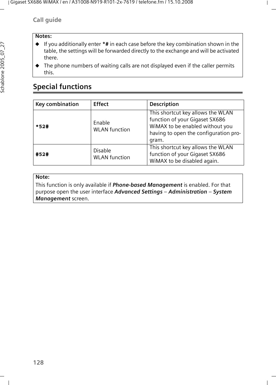 128Call guideGigaset SX686 WiMAX / en / A31008-N919-R101-2x-7619 / telefone.fm / 15.10.2008Schablone 2005_07_27Special functionsNotes: uIf you additionally enter *# in each case before the key combination shown in the table, the settings will be forwarded directly to the exchange and will be activated there. uThe phone numbers of waiting calls are not displayed even if the caller permits this.Key combination Effect Description*52# Enable WLAN functionThis shortcut key allows the WLAN function of your Gigaset SX686 WiMAX to be enabled without you having to open the configuration pro-gram.#52# Disable WLAN functionThis shortcut key allows the WLAN function of your Gigaset SX686 WiMAX to be disabled again.Note:This function is only available if Phone-based Management is enabled. For that purpose open the user interface Advanced Settings – Administration – System Management screen.