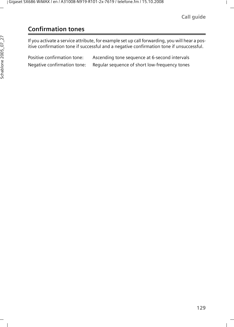 129Call guideGigaset SX686 WiMAX / en / A31008-N919-R101-2x-7619 / telefone.fm / 15.10.2008Schablone 2005_07_27Confirmation tonesIf you activate a service attribute, for example set up call forwarding, you will hear a pos-itive confirmation tone if successful and a negative confirmation tone if unsuccessful.Positive confirmation tone: Ascending tone sequence at 6-second intervalsNegative confirmation tone: Regular sequence of short low-frequency tones