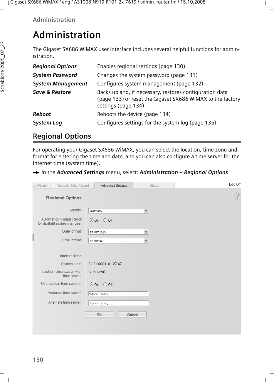 130AdministrationGigaset SX686 WiMAX / eng / A31008-N919-R101-2x-7619 / admin_router.fm / 15.10.2008Schablone 2005_07_27AdministrationThe Gigaset SX686 WiMAX user interface includes several helpful functions for admin-istration. Regional OptionsFor operating your Gigaset SX686 WiMAX, you can select the location, time zone and format for entering the time and date, and you can also configure a time server for the Internet time (system time).ìIn the Advanced Settings menu, select: Administration – Regional OptionsRegional Options Enables regional settings (page 130)System Password Changes the system password (page 131)System Management Configures system management (page 132)Save &amp; Restore Backs up and, if necessary, restores configuration data (page 133) or reset the Gigaset SX686 WiMAX to the factory settings (page 134)Reboot Reboots the device (page 134)System Log Configures settings for the system log (page 135)