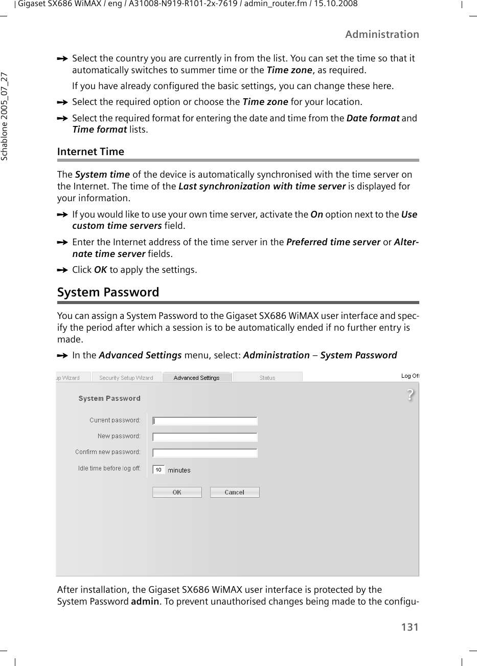 131AdministrationGigaset SX686 WiMAX / eng / A31008-N919-R101-2x-7619 / admin_router.fm / 15.10.2008Schablone 2005_07_27ìSelect the country you are currently in from the list. You can set the time so that it automatically switches to summer time or the Time zone, as required.If you have already configured the basic settings, you can change these here.ìSelect the required option or choose the Time zone for your location.ìSelect the required format for entering the date and time from the Date format and Time format lists.Internet TimeThe System time of the device is automatically synchronised with the time server on the Internet. The time of the Last synchronization with time server is displayed for your information.ìIf you would like to use your own time server, activate the On option next to the Use custom time servers field.ìEnter the Internet address of the time server in the Preferred time server or Alter-nate time server fields. ìClick OK to apply the settings.System PasswordYou can assign a System Password to the Gigaset SX686 WiMAX user interface and spec-ify the period after which a session is to be automatically ended if no further entry is made.ìIn the Advanced Settings menu, select: Administration – System Password After installation, the Gigaset SX686 WiMAX user interface is protected by the System Password admin. To prevent unauthorised changes being made to the configu-