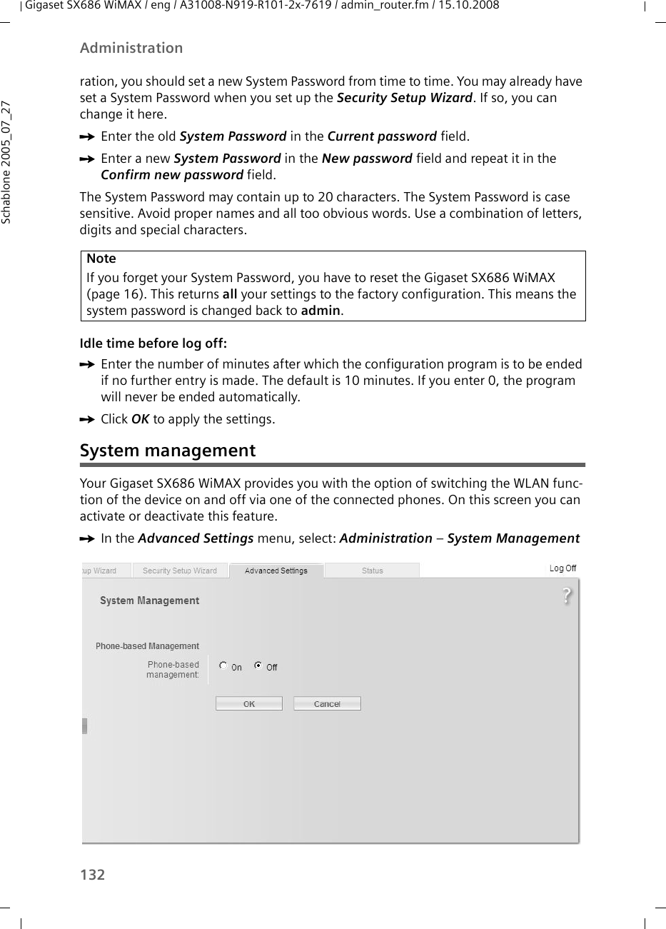 132AdministrationGigaset SX686 WiMAX / eng / A31008-N919-R101-2x-7619 / admin_router.fm / 15.10.2008Schablone 2005_07_27ration, you should set a new System Password from time to time. You may already have set a System Password when you set up the Security Setup Wizard. If so, you can change it here.ìEnter the old System Password in the Current password field.ìEnter a new System Password in the New password field and repeat it in the Confirm new password field. The System Password may contain up to 20 characters. The System Password is case sensitive. Avoid proper names and all too obvious words. Use a combination of letters, digits and special characters.Idle time before log off:ìEnter the number of minutes after which the configuration program is to be ended if no further entry is made. The default is 10 minutes. If you enter 0, the program will never be ended automatically.ìClick OK to apply the settings.System managementYour Gigaset SX686 WiMAX provides you with the option of switching the WLAN func-tion of the device on and off via one of the connected phones. On this screen you can activate or deactivate this feature.ìIn the Advanced Settings menu, select: Administration – System Management NoteIf you forget your System Password, you have to reset the Gigaset SX686 WiMAX (page 16). This returns all your settings to the factory configuration. This means the system password is changed back to admin.