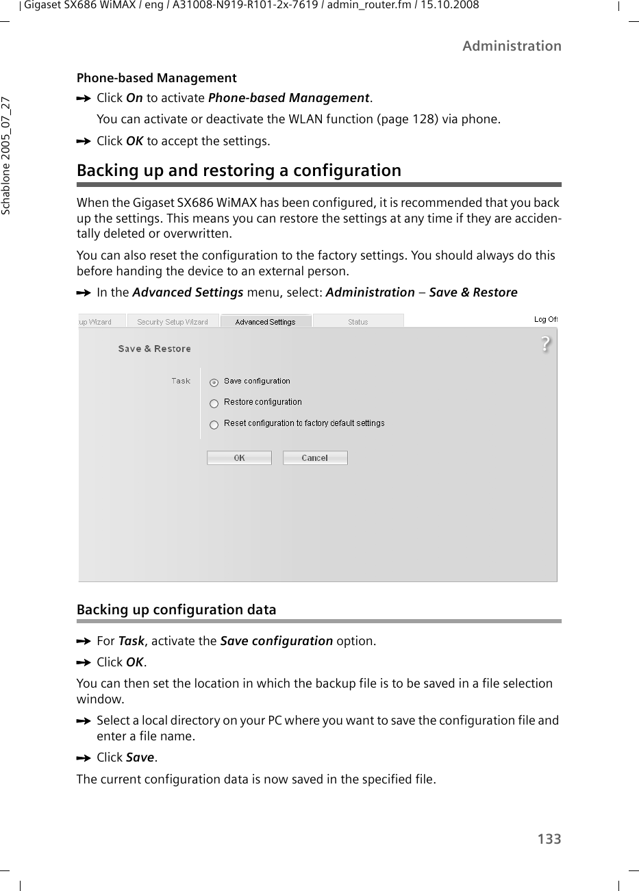 133AdministrationGigaset SX686 WiMAX / eng / A31008-N919-R101-2x-7619 / admin_router.fm / 15.10.2008Schablone 2005_07_27Phone-based ManagementìClick On to activate Phone-based Management. You can activate or deactivate the WLAN function (page 128) via phone.ìClick OK to accept the settings.Backing up and restoring a configurationWhen the Gigaset SX686 WiMAX has been configured, it is recommended that you back up the settings. This means you can restore the settings at any time if they are acciden-tally deleted or overwritten. You can also reset the configuration to the factory settings. You should always do this before handing the device to an external person.ìIn the Advanced Settings menu, select: Administration – Save &amp; Restore Backing up configuration dataìFor Task, activate the Save configuration option.ìClick OK.You can then set the location in which the backup file is to be saved in a file selection window. ìSelect a local directory on your PC where you want to save the configuration file and enter a file name.ìClick Save.The current configuration data is now saved in the specified file. 