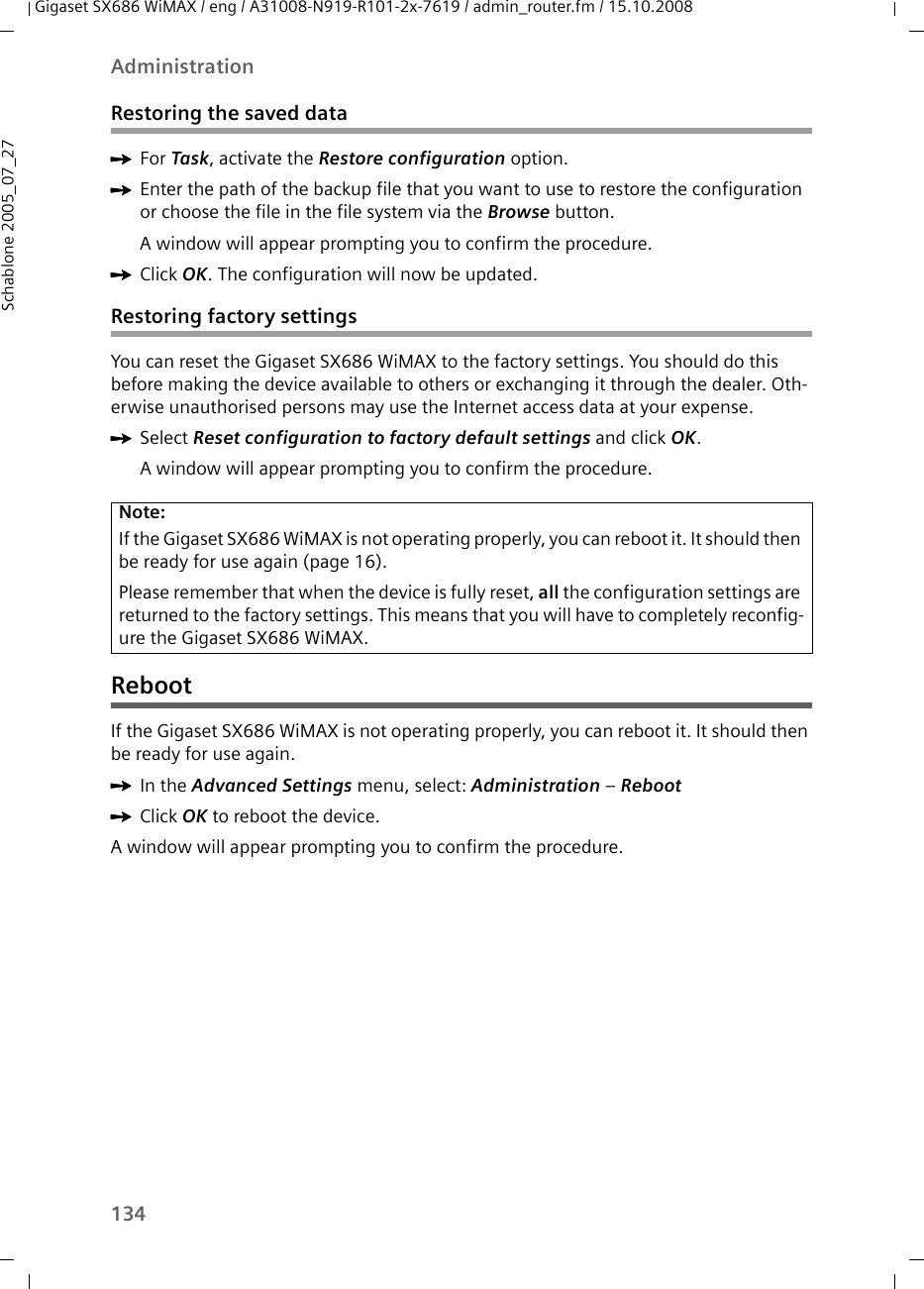 134AdministrationGigaset SX686 WiMAX / eng / A31008-N919-R101-2x-7619 / admin_router.fm / 15.10.2008Schablone 2005_07_27Restoring the saved dataìFor Task, activate the Restore configuration option.ìEnter the path of the backup file that you want to use to restore the configuration or choose the file in the file system via the Browse button.A window will appear prompting you to confirm the procedure. ìClick OK. The configuration will now be updated.Restoring factory settingsYou can reset the Gigaset SX686 WiMAX to the factory settings. You should do this before making the device available to others or exchanging it through the dealer. Oth-erwise unauthorised persons may use the Internet access data at your expense.ìSelect Reset configuration to factory default settings and click OK.A window will appear prompting you to confirm the procedure.  RebootIf the Gigaset SX686 WiMAX is not operating properly, you can reboot it. It should then be ready for use again.ìIn the Advanced Settings menu, select: Administration – Reboot ìClick OK to reboot the device.A window will appear prompting you to confirm the procedure. Note:If the Gigaset SX686 WiMAX is not operating properly, you can reboot it. It should then be ready for use again (page 16).Please remember that when the device is fully reset, all the configuration settings are returned to the factory settings. This means that you will have to completely reconfig-ure the Gigaset SX686 WiMAX.